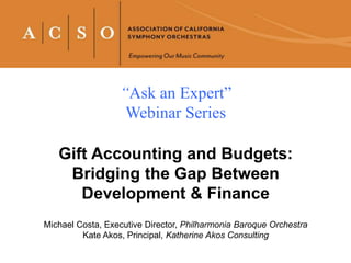 “Ask an Expert”
Webinar Series
Gift Accounting and Budgets:
Bridging the Gap Between
Development & Finance
Michael Costa, Executive Director, Philharmonia Baroque Orchestra
Kate Akos, Principal, Katherine Akos Consulting
 
