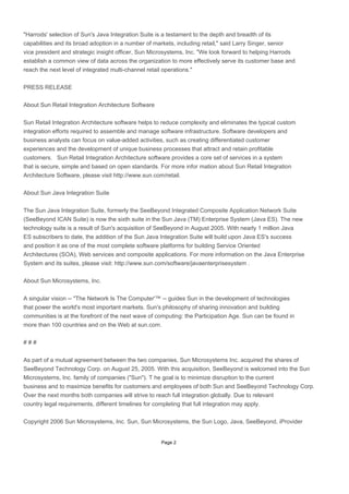 Page 2
"Harrods' selection of Sun's Java Integration Suite is a testament to the depth and breadth of its
capabilities and its broad adoption in a number of markets, including retail," said Larry Singer, senior
vice president and strategic insight officer, Sun Microsystems, Inc. "We look forward to helping Harrods
establish a common view of data across the organization to more effectively serve its customer base and
reach the next level of integrated multi-channel retail operations."
PRESS RELEASE
About Sun Retail Integration Architecture Software
Sun Retail Integration Architecture software helps to reduce complexity and eliminates the typical custom
integration efforts required to assemble and manage software infrastructure. Software developers and
business analysts can focus on value-added activities, such as creating differentiated customer
experiences and the development of unique business processes that attract and retain profitable
customers. Sun Retail Integration Architecture software provides a core set of services in a system
that is secure, simple and based on open standards. For more infor mation about Sun Retail Integration
Architecture Software, please visit http://www.sun.com/retail.
About Sun Java Integration Suite
The Sun Java Integration Suite, formerly the SeeBeyond Integrated Composite Application Network Suite
(SeeBeyond ICAN Suite) is now the sixth suite in the Sun Java (TM) Enterprise System (Java ES). The new
technology suite is a result of Sun's acquisition of SeeBeyond in August 2005. With nearly 1 million Java
ES subscribers to date, the addition of the Sun Java Integration Suite will build upon Java ES's success
and position it as one of the most complete software platforms for building Service Oriented
Architectures (SOA), Web services and composite applications. For more information on the Java Enterprise
System and its suites, please visit: http://www.sun.com/software/javaenterprisesystem .
About Sun Microsystems, Inc.
A singular vision -- "The Network Is The Computer'™ -- guides Sun in the development of technologies
that power the world's most important markets. Sun's philosophy of sharing innovation and building
communities is at the forefront of the next wave of computing: the Participation Age. Sun can be found in
more than 100 countries and on the Web at sun.com.
# # #
As part of a mutual agreement between the two companies, Sun Microsystems Inc. acquired the shares of
SeeBeyond Technology Corp. on August 25, 2005. With this acquisition, SeeBeyond is welcomed into the Sun
Microsystems, Inc. family of companies ("Sun"). T he goal is to minimize disruption to the current
business and to maximize benefits for customers and employees of both Sun and SeeBeyond Technology Corp.
Over the next months both companies will strive to reach full integration globally. Due to relevant
country legal requirements, different timelines for completing that full integration may apply.
Copyright 2006 Sun Microsystems, Inc. Sun, Sun Microsystems, the Sun Logo, Java, SeeBeyond, iProvider
 