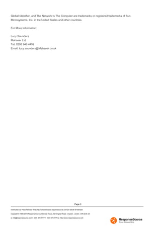 Page 3
Global Identifier, and The Network Is The Computer are trademarks or registered trademarks of Sun
Microsystems, Inc. in the United States and other countries.
For More Information:
Lucy Saunders
Mahseer Ltd
Tel: 0208 946 4499
Email: lucy.saunders@Mahseer.co.uk
Distributed via Press Release Wire (http://pressreleases.responsesource.com/)on behalf of Mahseer
Copyright © 1999-2016 ResponseSource, Melrose House, 42 Dingwall Road, Croydon, London, CR9 2DX UK
e: info@responsesource.com t: 0345 370 7777 f: 0345 370 7776 w: http://www.responsesource.com
 