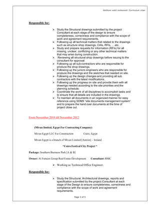 Haitham nabil mohamed- Curriculum vitae
Page 3 of 5
Responsible for:
 Study the Structural drawings submitted by the project
Consultant at each stage of the design to ensure
completeness, correctness and compliance with the scope of
work and agreement requirements.
 Following up all technical matters that related to the drawings
such as structure shop drawings, CAIs, RFIs, .. .etc.
 Study and prepare requests for information (RFIs) for all
missing, unclear, conflicting or any other technical matters
that may arise during construction.
 Reviewing all structural shop drawings before issuing to the
consultant for approval.
 Following up all sub-contractors who are responsible for
produce the shop drawings.
 Following up the juniors engineers who are responsible for
produce the drawings and the sketches that needed on site.
 Following up the design changes and providing all sub
contractors with the latest modifications.
 Following up the progress on site and provide them with all
drawings needed according to the site priorities and the
planning schedule.
 Coordinate the work of all disciplines to accomplish tasks and
to ensure that all details are included in the drawings.
 To maintain all documents in an organized manner for easy
reference using SDMS ”site documents management system”
and to prepare the hand over documents at the time of
project close out.
From November 2010 till November 2012
(Mivan limited, Egypt For Contracting Company)
Mivan Egypt LLC For Construction Cairo, Egypt
Mivan Egypt is a branch of Mivan Limited [Antrim] – Ireland
“Cairo Festival City Project “
Package: Southern Business Park [A & B]
Owner: Al Futtaim Group Real Estate Development Consultant: RMC
 Working as Technical Office Engineer.
Responsible for:
 Study the Structural, Architectural drawings, reports and
specification submitted by the project Consultant at each
stage of the Design to ensure completeness, correctness and
compliance with the scope of work and agreement
requirements.
 