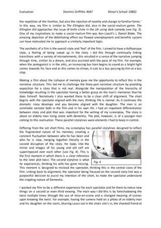Evaluation Dominic Griffiths 4047 Alleyn’s School 10802
the repetition of the familiar, but also the injection of novelty and change to familiar forms.’
In this way, my film is similar to The Ellington Kid, also in the social-realism genre. The
Ellington Kid approaches the issue of knife crime in the UK using dark comedy (see Fig. 3).
One of my inspirations to make a social-realism film was Ken Loach’s I, Daniel Blake. The
amazing depiction of the debilitating effect our flawed unemployment and benefits system
can have motivated me to approach a similarly important topic.
The aesthetic of a film is the overall style and ‘feel’ of the film. I aimed to have a Kafkaesque
style, a feeling of being swept up in the story. I did this through continually linking
transitions with a variety of microelements, this resulted in a sense of the narrative jumping
through time, similar to a dream, and also assisted with the pace of my film. For example,
when the protagonist is in the attic, an increasing bus horn begins to sound as a bright light
comes towards his face and as this comes to climax, it cuts to a bus passing by him at a bus
stop.
Making a film about the collapse of memory gave me the opportunity to reflect this in the
narrative structure. This led me to challenge the three-part narrative structure by providing
exposition for a story that is not real. Alongside the manipulation of the hierarchy of
knowledge resulting in the spectator having a better grasp on the man’s memories than he
does himself. Narratively I also wanted there to be a clear shift of alignment. The short
begins with the spectator aligned with the man, thinking life is normal. As it continues the
dramatic irony develops and you become aligned with the daughter. The man is an
unreliable narrator both in the film and in his own life. I had an important differentiation
between story and plot that was important for the writing of my screenplay. The story is
about an elderly man living alone with dementia. The plot, however, is of a younger man
coming to this realisation. These parallel storylines were elements I had to keep in control.
Differing from the set short films, my screenplay has parallel storylines designed to reflect
the fragmented nature of his memory; creating a
constant fluctuation between who he has been and
who he is now, merging together literally in the
second disruption of the story. He looks into the
mirror and images of his young and old self are
superimposed over each other (see Fig. 4). This is
the first moment in which there is a clear reference
to the later plot twist. The second storyline is what
he experiences, thinking his wife has gone missing.
This moment is designed to mislead the spectator, thinking this is the central story of the
film. Linking back to alignment, the spectator being focused on the second story line was a
purposeful decision to assist my intention of the short, to make the spectator understand
the crippling nature of Dementia.
I wanted my film to be a different experience for each spectator and for them to notice new
things on a second or even third viewing. The main way I did this is by foreshadowing the
twist multiple times through the use of mise-en-scene and a changed meaning of scenes
upon knowing the twist. For example; having the camera hold on a photo of an elderly man
and his daughter on the stairs, blurring Laura out in the shots she’s in, the shocked friend at
Fig. 4
 
