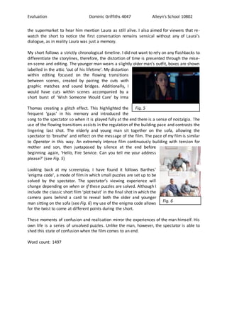 Evaluation Dominic Griffiths 4047 Alleyn’s School 10802
the supermarket to hear him mention Laura as still alive. I also aimed for viewers that re-
watch the short to notice the first conversation remains sensical without any of Laura’s
dialogue, as in reality Laura was just a memory.
My short follows a strictly chronological timeline. I did not want to rely on any flashbacks to
differentiate the storylines, therefore, the distortion of time is presented through the mise-
en-scene and editing. The younger man wears a slightly older man’s outfit, boxes are shown
labelled in the attic ‘out of his lifetime’. My distortion
within editing focused on the flowing transitions
between scenes, created by pairing the cuts with
graphic matches and sound bridges. Additionally, I
would have cuts within scenes accompanied by a
short burst of ‘Wish Someone Would Care’ by Irma
Thomas creating a glitch effect. This highlighted the
frequent ‘gaps’ in his memory and introduced the
song to the spectator so when it is played fully at the end there is a sense of nostalgia. The
use of the flowing transitions assists in the regulation of the building pace and contrasts the
lingering last shot. The elderly and young man sit together on the sofa, allowing the
spectator to ‘breathe’ and reflect on the message of the film. The pace of my film is similar
to Operator in this way. An extremely intense film continuously building with tension for
mother and son, then juxtaposed by silence at the end before
beginning again, ‘Hello, Fire Service. Can you tell me your address
please?’ (see Fig. 5)
Looking back at my screenplay, I have found it follows Barthes’
‘enigma code’, a mode of film in which small puzzles are set up to be
solved by the spectator. The spectator’s viewing experience will
change depending on when or if these puzzles are solved. Although I
include the classic short film ‘plot twist’ in the final shot in which the
camera pans behind a card to reveal both the older and younger
man sitting on the sofa (see Fig. 6) my use of the enigma code allows
for the twist to come at different points during the short.
These moments of confusion and realisation mirror the experiences of the man himself. His
own life is a series of unsolved puzzles. Unlike the man, however, the spectator is able to
shed this state of confusion when the film comes to an end.
Word count: 1497
Fig. 5
Fig. 6
 