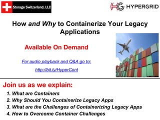 How and Why to Containerize Your Legacy
Applications
Join us as we explain:
Available On Demand
1. What are Containers
2. Why Should You Containerize Legacy Apps
3. What are the Challenges of Containerizing Legacy Apps
4. How to Overcome Container Challenges
For audio playback and Q&A go to:
http://bit.ly/HyperCont
 