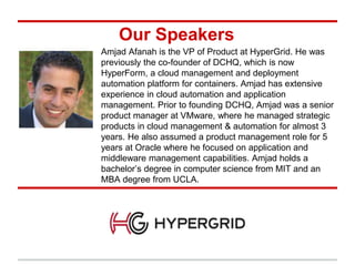 Our Speakers
Amjad Afanah is the VP of Product at HyperGrid. He was
previously the co-founder of DCHQ, which is now
HyperForm, a cloud management and deployment
automation platform for containers. Amjad has extensive
experience in cloud automation and application
management. Prior to founding DCHQ, Amjad was a senior
product manager at VMware, where he managed strategic
products in cloud management & automation for almost 3
years. He also assumed a product management role for 5
years at Oracle where he focused on application and
middleware management capabilities. Amjad holds a
bachelor’s degree in computer science from MIT and an
MBA degree from UCLA.
 