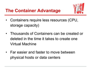 The Container Advantage
• Containers require less resources (CPU,
storage capacity)
• Thousands of Containers can be created or
deleted in the time it takes to create one
Virtual Machine
• Far easier and faster to move between
physical hosts or data centers
 