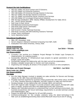 2
Product/On-Job Certifications:
 HP2-E51 Selling HP Cloud system and CI Solutions.
 HP2-E53 Selling HP Enterprise Solutions.
 HP2-K38 Selling HP Enterprise Storage Solution & Services.
 HP2-K37 Selling HP Storage Solutions & Services
 HP2-T31 Selling HP Enterprise Server Solutions and Services
 HP2-E58 Selling HP Converged Infrastructure Solutions.
 EMC Storage Certification (EMC Velocity Affiliate Development for Sales 2013)
 APJ - Server SALES Specialty
 Dell-Tower & Rack Server
 Dell BladesServerSolutionsTechnicalv3
 Dell Power Edge Server Technicalv3
 Dell SonicWALL Technical
 Dell Force10 C-Series Technical Overview
 Dell Power Connect LAN SAN Switching Solutions Technical
 Juniper Vision Certification
 Junos Operating System
Educational Qualification:
 MBA, IMT Ghaziabad, India 2015
 Honors Degree in Network-Centered Computing from NIIT, Delhi 1999
 Graduation from Utkal University, Orissa, India 1995
Career Experiences:
Simple logic Pvt. Ltd. Jun’2016 – Till date
http://www.simpllogic.com
Key Responsibility
 Currently I am working as a freelance Project Manager for Simple Logic Company to
implementation for ongoing projects.
 Successfully delivering IT Infrastructure type projects to agreed parameters of time,
budget, scope and quality.
 Successfully manage the relationship with the client and all the stakeholders.
 Develop a detailed project plan to monitor and track progress.
 Organizing and managing all phases of the projects to ensure on time completions .
Pre-Sales and Project Manager Oct’2012 - Jun’2016
Ricoh India Ltd. (Delhi)
Key Responsibilities
Pre-Sales
 As a Pre Sales Manager involved in detailed pre sales activities for Servers and Storage,
majorly for HP, IBM, Cisco and Dell products.
 Provided technical expertise for business critical projects like data center setup. Involved
in IT Infra. Disaster Recovery & Migration and POC support to sales and internal team.
 Develop/manage strong relationships with strategic clients and partners.
 Work with regional sales managers to provide pre/post-sales support. Worked with sales
team to design, propose and close new deals/opportunity with customers.
 Meeting with channels/customers to understand their current technical environment, key
business issues/drives and future technology requirements to provide technical solution
and implementation plan.
 Prepare the BOM (Bill of Material) for HP and IBM projects.
 Architecture/designed for few complex solutions using the latest technology in the
field such as establishing/extending Data Center/Microsoft Cloud Azure and IT setups.
 