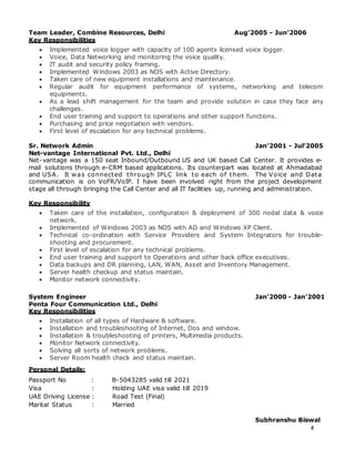 4
Team Leader, Combine Resources, Delhi Aug’2005 - Jun’2006
Key Responsibilities
 Implemented voice logger with capacity of 100 agents licensed voice logger.
 Voice, Data Networking and monitoring the voice quality.
 IT audit and security policy framing.
 Implemented Windows 2003 as NOS with Active Directory.
 Taken care of new equipment installations and maintenance.
 Regular audit for equipment performance of systems, networking and telecom
equipments.
 As a lead shift management for the team and provide solution in case they face any
challenges.
 End user training and support to operations and other support functions.
 Purchasing and price negotiation with vendors.
 First level of escalation for any technical problems.
Sr. Network Admin Jan’2001 - Jul’2005
Net-vantage International Pvt. Ltd., Delhi
Net-vantage was a 150 seat Inbound/Outbound US and UK based Call Center. It provides e-
mail solutions through e-CRM based applications. Its counterpart was located at Ahmadabad
and USA. It was connected through IPLC link to each of them. The Voice and Data
communication is on VoFR/VoIP. I have been involved right from the project development
stage all through bringing the Call Center and all IT facilities up, running and administration.
Key Responsibility
 Taken care of the installation, configuration & deployment of 300 nodal data & voice
network.
 Implemented of Windows 2003 as NOS with AD and Windows XP Client.
 Technical co-ordination with Service Providers and System Integrators for trouble-
shooting and procurement.
 First level of escalation for any technical problems.
 End user training and support to Operations and other back office executives.
 Data backups and DR planning, LAN, WAN, Asset and Inventory Management.
 Server health checkup and status maintain.
 Monitor network connectivity.
System Engineer Jan’2000 - Jan’2001
Penta Four Communication Ltd., Delhi
Key Responsibilities
 Installation of all types of Hardware & software.
 Installation and troubleshooting of Internet, Dos and window.
 Installation & troubleshooting of printers, Multimedia products.
 Monitor Network connectivity.
 Solving all sorts of network problems.
 Server Room health check and status maintain.
Personal Details:
Passport No : B-5043285 valid till 2021
Visa : Holding UAE visa valid till 2019
UAE Driving License : Road Test (Final)
Marital Status : Married
Subhranshu Biswal
 