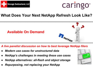 What Does Your Next NetApp Refresh Look Like?
Available On Demand
A live panelist discussion on how to best leverage NetApp filers
● Modern use cases for unstructured data
● NetApp’s challenges in meeting these use cases
● NetApp alternatives: all-flash and object storage
● Repurposing, not replacing your NetApp
 