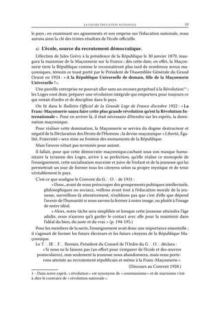 la fausse éducation nationale	

10

le pays ; en examinant ses agissements et son emprise sur l’éducation nationale, nous
aurons ainsi la clé des tristes résultats de l’école officielle.
a)  L’école, source du recrutement démocratique.
L’élection de Jules Grévy à la présidence de la République le 30 janvier 1879, inaugura la mainmise de la Maçonnerie sur la France ; dès cette date, en effet, la Maçonnerie tient la République comme le reconnaîtront plus tard de nombreux aveux maçonniques, témoin ce toast porté par le Président de l’Assemblée Générale du Grand
Orient en 1924 : «  la République Universelle de demain, fille de la Maçonnerie
A
Universelle ! ».
Une pareille entreprise ne pouvait aller sans un recours perpétuel à la Révolution [1] ;
les Loges vont donc préparer une révolution intégrale qui emportera pour toujours ce
qui restait d’ordre et de discipline dans le pays.
On lit dans le Bulletin Officiel de la Grande Loge de France d’octobre 1922 : « 
La
Franc-Maçonnerie saura faire cette plus grande révolution qu’est la Révolution Internationale ». Pour en arriver là, il était nécessaire d’étendre sur les esprits, la domination maçonnique.
Pour réaliser cette domination, la Maçonnerie se servira du dogme destructeur et
négatif de la Déclaration des Droits de l’Homme ; la devise maçonnique « Liberté, Égalité, Fraternité » sera mise au fronton des monuments de la République.
Mais l’œuvre n’était pas terminée pour autant.
Il fallait, pour que cette démocratie maçonnique,cachant sous son masque humanitaire la tyrannie des Loges, arrive à sa perfection, qu’elle réalise ce monopole de
l’enseignement, cette socialisation marxiste et juive de l’enfant et de la jeunesse qui lui
permettrait un jour de former tous les citoyens selon sa propre mystique et de tenir
véritablement le pays.
C’est ce que souligne le Convent du G ∴ O ∴ de 1931 :
« Donc, avant de nous préoccuper des groupements politiques intellectuels,
philosophiques ou sociaux, veillons avant tout à l’éducation morale de la jeunesse, surveillons-là attentivement, n’oublions pas que c’est d’elle que dépend
l’avenir de l’humanité si nous savons la former à notre image, ou plutôt à l’image
de notre idéal.
« Alors, notre tâche sera simplifiée et lorsque cette jeunesse atteindra l’âge
adulte, nous n’aurons qu’à garder le contact avec elle pour la maintenir dans
l’idéal du bien, du juste et du vrai. » (p. 194-195.)
Pour les membres de la secte, l’enseignement avait donc une importance essentielle ;
il s’agissait de former les futurs électeurs et les futurs citoyens de la République Maçonnique.
Le T ∴ Ill ∴ F ∴ Brenier, Président du Conseil de l’Ordre du G ∴ O ∴ déclara :
« Si nous ne le faisons pas (un effort pour s’emparer de l’école et des œuvres
postscolaires), non seulement la jeunesse nous abandonnera, mais nous porterons atteinte au recrutement républicain et même à la Franc-Maçonnerie ».
(Discours au Convent 1928.)
1 – Dans notre esprit, « révolution » est synonyme de « communisme » et de marxisme c’està-dire le contraire de « révolution nationale ».

 