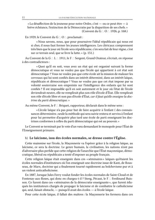 11	

la fausse éducation nationale

« La désaffection de la jeunesse pour notre Ordre, c’est — ou ce peut être — à
brève échéance, l’extinction de la Démocratie par la disparition de ses chefs. »
(Convent du G ∴ O ∴ 1926, p. 168.)
En 1929, le Convent du G ∴ O ∴ proclamait :
« Nous savons, nous, que pour poursuivre l’idéal républicain qui nous est
si cher, il nous faut former les jeunes intelligences. Les cléricaux comprennent
très bien que le jour où l’école sera républicaine, c’en sera fait de leur règne, c’est
sur ce terrain seul, que se livre la lutte. » (p. 151.)
Au Convent de la G ∴ L ∴ 1911, le F ∴ Sergent, Grand Orateur, s’écriait, en réponse
à des contradicteurs :
« 
Quoi qu’il en soit, vous avez un état qui est organisé suivant la forme
démocratique et vous ne voulez pas que l’école qui appartient à cet état soit
démocratique ? Vous ne voulez pas que cette école ait la mission de malaxer les
cerveaux qui lui sont confiés dans un intérêt déterminé, dans un intérêt laïque,
républicain et démocratique ? Vous ne voulez pas que cet état impose par sa
volonté souterraine son empreinte sur l’intelligence des enfants qui lui sont
confiés ? Il est impossible qu’il en soit autrement et le jour où l’état de l’école
deviendrait neutre, elle ne remplirait plus son rôle d’école d’État. Elle remplirait
son rôle d’école libre et non pas d’école d’État, car il faut qu’elle enseigne la doctrine du parti démocratique. »
Au même Convent, le F ∴ Briquet, rapporteur, déclarait dans le même sens :
« L’école laïque n’a pas pour but de faire acquérir à l’enfant ( des connaissances déterminées ; seule la méthode qui sera suivie restera et servira à l’enfant
pour lui permettre d’acquérir plus tard une école de parti enseignant les doctrines conformes à celles du parti démocratique qui est au pouvoir. »
Le Convent se terminait par le vote d’un vœu demandant le monopole pour l’État de
l’Enseignement primaire.
b)  Le laïcisme, issu des écoles normales, se dresse contre l’Église.
Cette mainmise sur l’école, la Maçonnerie va l’opérer grâce à la religion laïque, au
laïcisme, ce sera la doctrine. Le genre humain, la civilisation, les nations n’ont pas
d’adversaire plus perfide que cette religion de l’anarchie que l’État maçonnique, démocratique, libéral ou républicain a tenté d’imposer au peuple français.
Cette religion laïque était enseignée dans ces « 
séminaires  laïques qu’étaient les
»
écoles normales d’instituteurs où l’on enseignait une doctrine issue de Kant, de Rousseau, de Marx, doctrine qui a finalement tourné rapidement au bolchevisme pur et à
un violent anticatholicisme.
En 1887, lorsque Jules Ferry voulut fonder les écoles normales de Saint-Cloud et de
Fontenay-aux-Roses, qui donc en chargea-t-il ? Steeg, Pécaut, le F ∴ Ferdinand Buisson. Ce furent dans ces « séminaires de la démocratie enseignante », que furent éduqués les instituteurs chargés de propager le laïcisme et de combattre le catholicisme
qui, seul, faisait obstacle, — puisqu’il avait des écoles — à l’école laïque.
Pour cette école laïque, il fallait des maîtres : la Maçonnerie les formera dans ces

 