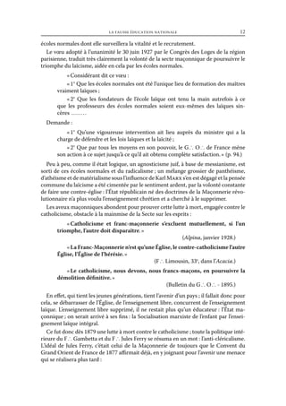 la fausse éducation nationale	

12

écoles normales dont elle surveillera la vitalité et le recrutement.
Le vœu adopté à l’unanimité le 30 juin 1927 par le Congrès des Loges de la région
parisienne, traduit très clairement la volonté de la secte maçonnique de poursuivre le
triomphe du laïcisme, aidée en cela par les écoles normales.
« Considérant dit ce vœu :
« 1° Que les écoles normales ont été l’unique lieu de formation des maîtres
vraiment laïques ;
«  Que les fondateurs de l’école laïque ont tenu la main autrefois à ce
2°
que les professeurs des écoles normales soient eux-mêmes des laïques sincères  . . . . . . . . 	
Demande :
«  Qu’une vigoureuse intervention ait lieu auprès du ministre qui a la
1°
charge de défendre et les lois laïques et la laïcité ;
« 2° Que par tous les moyens en son pouvoir, le G ∴ O ∴ de France mène
son action à ce sujet jusqu’à ce qu’il ait obtenu complète satisfaction. » (p. 94.)
Peu à peu, comme il était logique, un agnosticisme juif, à base de messianisme, est
sorti de ces écoles normales et du radicalisme ; un mélange grossier de panthéisme,
d’athéisme et de matérialisme sous l’influence de Karl Marx s’en est dégagé et la pensée
commune du laïcisme a été cimentée par le sentiment ardent, par la volonté constante
de faire une contre-église : l’État républicain né des doctrines de la Maçonnerie révolutionnaire n’a plus voulu l’enseignement chrétien et a cherché à le supprimer.
Les aveux maçonniques abondent pour prouver cette lutte à mort, engagée contre le
catholicisme, obstacle à la mainmise de la Secte sur les esprits :
« Catholicisme et franc-maçonnerie s’excluent mutuellement, si l’un
triomphe, l’autre doit disparaître. »
(Alpina, janvier 1928.)
« La Franc-Maçonnerie n’est qu’une Église, le contre-catholicisme l’autre
Église, l’Église de l’hérésie. »
(F ∴ Limousin, 33e, dans l’Acacia.)
« Le catholicisme, nous devons, nous francs-maçons, en poursuivre la
démolition définitive. »
(Bulletin du G ∴ O ∴ - 1895.)
En effet, qui tient les jeunes générations, tient l’avenir d’un pays ; il fallait donc pour
cela, se débarrasser de l’Église, de l’enseignement libre, concurrent de l’enseignement
laïque. L’enseignement libre supprimé, il ne restait plus qu’un éducateur : l’État maçonnique ; on serait arrivé à ses fins : la Socialisation marxiste de l’enfant par l’enseignement laïque intégral.
Ce fut donc dès 1879 une lutte à mort contre le catholicisme ; toute la politique intérieure du F ∴ Gambetta et du F ∴ Jules Ferry se résuma en un mot : l’anti-cléricalisme.
L’idéal de Jules Ferry, c’était celui de la Maçonnerie de toujours que le Convent du
Grand Orient de France de 1877 affirmait déjà, en y joignant pour l’avenir une menace
qui se réalisera plus tard :

 