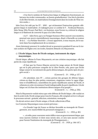 13	

la fausse éducation nationale

« Une fois le système de l’instruction laïque et obligatoire fonctionnant, on
laïcisera les écoles communales, au besoin graduellement. Une fois la dernière
école libre fermée, on matérialisera l’enseignement dans les écoles de l’État restées seules. »
Jules Ferry fut aidé par les FF ∴ MM ∴ qui réclamaient l’instruction gratuite obligatoire laïque et matérialiste ; il s’adjoignit pour ce combat le F ∴ Ferdinand Buisson,
Jules Steeg, Félix Pecaut, Paul Bert ; ces hommes, nous l’avons vu, créèrent la religion
laïque et se flattèrent de convertir le pays à la Libre Pensée.
« Le F ∴ Jules Ferry, qui a eu l’insigne honneur d’être associé à nos mystères,
poursuit une œuvre essentiellement maçonnique, disait à Marseille un orateur
de la L ∴ « La Parfaite Sincérité » ; il nous appartient, à nous maçons, de le soutenir dans l’accomplissement de sa mission. »
Ainsi clairement annoncé, le combat devait se poursuivre pendant 65 ans sur le terrain scolaire où l’Église avec ses écoles, faisaient obstacle à la Maçonnerie.
c)  L’école laïque, base de l’école unique, instrument du règne

maçonnique.

L’école laïque, affirme la Franc-Maçonnerie, est une création maçonnique : elle fait
partie du corps républicain.
«  faut que les Francs-Maçons serrent les rangs autour de l’école laïque
Il
qui est la plus précieuse conquête de la Libre-Pensée, cela, parce que l’école
laïque assure le recrutement des partis démocratiques, des partis épris de progrès social. »
(Convent G ∴ D ∴ 1928, p. 127.)
«  attendant, mes FF ∴, créons partout des groupes de défense laïque,
En
créons-en dans les plus petites communes, réagissons contre la vague d’égoïsme et d’indifférence, rassemblons les partis républicains autour de l’école, et
refaisons en cette circonstance l’unité indispensable du parti républicain. L’école
laïque est à la base des institutions démocratiques d’un peuple. »
(Convent G ∴ L ∴ 1926, p. 256).
Mais la Maçonnerie voulait mieux que cette défense de l’école laïque ; elle voulait en
faire la seule école, l’école unique pour tous les Français, elle comptait arriver à cela par
le processus suivant : gratuité, sélection, orientation, monopole.
On devait arriver ainsi à l’école unique, à l’école collectiviste d’État.
Les Convents Maçonniques nous avaient prévenus :
« La Grande Loge de France se déclare favorable au monopole de l’Enseignement, avec inamovibilité du personnel enseignant. »
(Convent G ∴ L ∴ 1923, p. 48.)
« ...et enfin, pour couronner notre édifice sous un gouvernement laïque, que
nous saurons instituer et dont nous serons sûrs, ce sera sans aucune crainte
pour l’avenir l’institution du monopole de l’Enseignement. »
(Convent G ∴ O ∴ 1929, p. 146-147.)

 