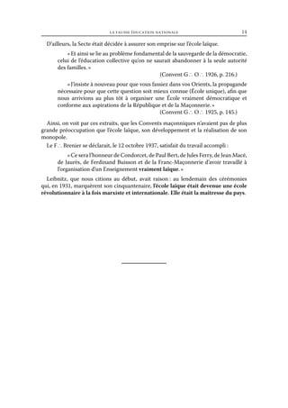 la fausse éducation nationale	

14

D’ailleurs, la Secte était décidée à assurer son emprise sur l’école laïque.
« Et ainsi se lie au problème fondamental de la sauvegarde de la démocratie,
celui de l’éducation collective qu’on ne saurait abandonner à la seule autorité
des familles. »
(Convent G ∴ O ∴ 1926, p. 216.)
« J’insiste à nouveau pour que vous fassiez dans vos Orients, la propagande
nécessaire pour que cette question soit mieux connue (École unique), afin que
nous arrivions au plus tôt à organiser une École vraiment démocratique et
conforme aux aspirations de la République et de la Maçonnerie. »
(Convent G ∴ O ∴ 1925, p. 145.)
Ainsi, on voit par ces extraits, que les Convents maçonniques n’avaient pas de plus
grande préoccupation que l’école laïque, son développement et la réalisation de son
monopole.
Le F ∴ Brenier se déclarait, le 12 octobre 1937, satisfait du travail accompli :
« Ce sera l’honneur de Condorcet, de Paul Bert, de Jules Ferry, de Jean Macé,
de Jaurès, de Ferdinand Buisson et de la Franc-Maçonnerie d’avoir travaillé à
l’organisation d’un Enseignement vraiment laïque. »
Leibnitz, que nous citions au début, avait raison : au lendemain des cérémonies
qui, en 1931, marquèrent son cinquantenaire, l’école laïque était devenue une école
révolutionnaire à la fois marxiste et internationale. Elle était la maîtresse du pays.

 