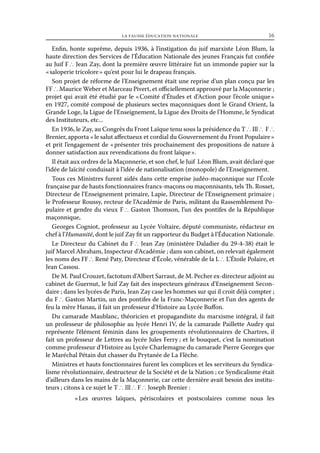 la fausse éducation nationale	

16

Enfin, honte suprême, depuis 1936, à l’instigation du juif marxiste Léon Blum, la
haute direction des Services de l’Éducation Nationale des jeunes Français fut confiée
au Juif F ∴ Jean Zay, dont la première œuvre littéraire fut un immonde papier sur la
« saloperie tricolore » qu’est pour lui le drapeau français.
Son projet de réforme de l’Enseignement était une reprise d’un plan conçu par les
FF ∴ Maurice Weber et Marceau Pivert, et officiellement approuvé par la Maçonnerie ;
projet qui avait été étudié par le « Comité d’Études et d’Action pour l’école unique »
en 1927, comité composé de plusieurs sectes maçonniques dont le Grand Orient, la
Grande Loge, la Ligue de l’Enseignement, la Ligue des Droits de l’Homme, le Syndicat
des Instituteurs, etc...
En 1936, le Zay, au Congrès du Front Laïque tenu sous la présidence du T ∴ Ill ∴  F ∴
Brenier, apporta « le salut affectueux et cordial du Gouvernement du Front Populaire »
et prit l’engagement de « présenter très prochainement des propositions de nature à
donner satisfaction aux revendications du front laïque ».
Il était aux ordres de la Maçonnerie, et son chef, le Juif Léon Blum, avait déclaré que
l’idée de laïcité conduisait à l’idée de nationalisation (monopole) de l’Enseignement.
Tous ces Ministres furent aidés dans cette emprise judéo-maçonnique sur l’École
française par de hauts fonctionnaires francs-maçons ou maçonnisants, tels Th. Rosset,
Directeur de l’Enseignement primaire, Lapie, Directeur de l’Enseignement primaire ;
le Professeur Roussy, recteur de l’Académie de Paris, militant du Rassemblement Populaire et gendre du vieux F ∴ Gaston Thomson, l’un des pontifes de la République
maçonnique,
Georges Cogniot, professeur au Lycée Voltaire, député communiste, rédacteur en
chef à l’Humanité, dont le juif Zay fit un rapporteur du Budget à l’Éducation Nationale.
Le Directeur du Cabinet du F ∴ Jean Zay (ministère Daladier du 29-4-38) était le
juif Marcel Abraham, Inspecteur d’Académie ; dans son cabinet, on relevait également
les noms des FF ∴ René Paty, Directeur d’École, vénérable de la L ∴ L’Étoile Polaire, et
Jean Cassou.
De M. Paul Crouzet, factotum d’Albert Sarraut, de M. Pecher ex-directeur adjoint au
cabinet de Guernut, le Juif Zay fait des inspecteurs généraux d’Enseignement Secondaire ; dans les lycées de Paris, Jean Zay case les hommes sur qui il croit déjà compter ;
du F ∴ Gaston Martin, un des pontifes de la Franc-Maçonnerie et l’un des agents de
feu la mère Hanau, il fait un professeur d’Histoire au Lycée Buffon.
Du camarade Maublanc, théoricien et propagandiste du marxisme intégral, il fait
un professeur de philosophie au lycée Henri IV, de la camarade Paillette Audry qui
représente l’élément féminin dans les groupements révolutionnaires de Chartres, il
fait un professeur de Lettres au lycée Jules Ferry ; et le bouquet, c’est la nomination
comme professeur d’Histoire au Lycée Charlemagne du camarade Pierre Georges que
le Maréchal Pétain dut chasser du Prytanée de La Flèche.
Ministres et hauts fonctionnaires furent les complices et les serviteurs du Syndicalisme révolutionnaire, destructeur de la Société et de la Nation ; ce Syndicalisme était
d’ailleurs dans les mains de la Maçonnerie, car cette dernière avait besoin des instituteurs ; citons à ce sujet le T ∴ Ill ∴ F ∴ Joseph Brenier :
« 
Les œuvres laïques, périscolaires et postscolaires comme nous les

 