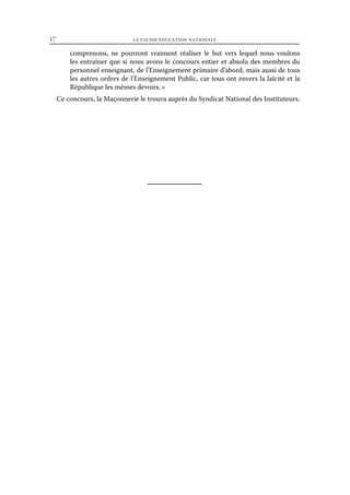 17	

la fausse éducation nationale

comprenons, ne pourront vraiment réaliser le but vers lequel nous voulons
les entraîner que si nous avons le concours entier et absolu des membres du
personnel enseignant, de l’Enseignement primaire d’abord, mais aussi de tous
les autres ordres de l’Enseignement Public, car tous ont envers la laïcité et la
République les mêmes devoirs. »
Ce concours, la Maçonnerie le trouva auprès du Syndicat National des Instituteurs.

 