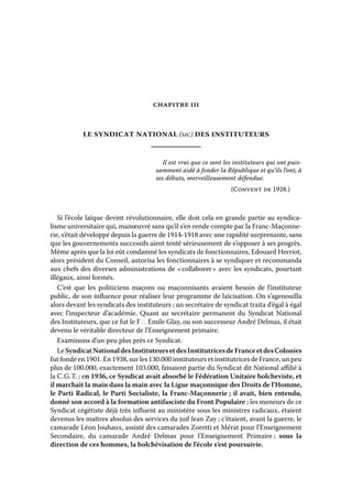 chapitre iii

le syndicat national (sic) des instituteurs
Il est vrai que ce sont les instituteurs qui ont puissamment aidé à fonder la République et qu’ils l’ont, à
ses débuts, merveilleusement défendue.
(Convent de 1928.)

Si l’école laïque devint révolutionnaire, elle doit cela en grande partie au syndicalisme universitaire qui, manœuvré sans qu’il s’en rende compte par la Franc-Maçonnerie, s’était développé depuis la guerre de 1914-1918 avec une rapidité surprenante, sans
que les gouvernements successifs aient tenté sérieusement de s’opposer à ses progrès.
Même après que la loi eût condamné les syndicats de fonctionnaires, Edouard Herriot,
alors président du Conseil, autorisa les fonctionnaires à se syndiquer et recommanda
aux chefs des diverses administrations de « 
collaborer  avec les syndicats, pourtant
»
illégaux, ainsi formés.
C’est que les politiciens maçons ou maçonnisants avaient besoin de l’instituteur
public, de son influence pour réaliser leur programme de laïcisation. On s’agenouilla
alors devant les syndicats des instituteurs ; un secrétaire de syndicat traita d’égal à égal
avec l’inspecteur d’académie. Quant au secrétaire permanent du Syndicat National
des Instituteurs, que ce fut le F ∴ Emile Glay, ou son successeur André Delmas, il était
devenu le véritable directeur de l’Enseignement primaire.
Examinons d’un peu plus près ce Syndicat.
Le Syndicat National des Instituteurs et des Institutrices de France et des Colonies
fut fondé en 1901. En 1938, sur les 130.000 instituteurs et institutrices de France, un peu
plus de 100.000, exactement 103.000, faisaient partie du Syndicat dit National affilié à
la C. G. T.  ; en 1936, ce Syndicat avait absorbé le Fédération Unitaire bolcheviste, et
il marchait la main dans la main avec la Ligue maçonnique des Droits de l’Homme,
le Parti Radical, le Parti Socialiste, la Franc-Maçonnerie ; il avait, bien entendu,
donné son accord à la formation antifasciste du Front Populaire ; les meneurs de ce
Syndicat cégétiste déjà très influent au ministère sous les ministres radicaux, étaient
devenus les maîtres absolus des services du juif Jean Zay ; c’étaient, avant la guerre, le
camarade Léon Jouhaux, assisté des camarades Zoretti et Mérat pour l’Enseignement
Secondaire, du camarade André Delmas pour l’Enseignement Primaire  sous la
;
direction de ces hommes, la bolchévisation de l’école s’est poursuivie.

 