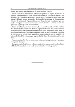 21	

la fausse éducation nationale

celui-ci était donc le maître souverain de l’école primaire française.
Disons un mot des frères Pivert, échantillons parfaits du régime et militants du
Syndicat des Instituteurs. Charles, obscur instituteur, fut « 
chargé de mission  à la
»
présidence du Conseil par Léon Blum ; militant S.F.I.O., militant du Syndicat des Instituteurs, il fut élu comme tel, membre du Conseil départemental de l’Enseignement
Primaire de la Seine ; le Populaire faisant son éloge, écrivait : « 
instituteur par surcroît » ; aussi pour un instituteur révolutionnaire, la fonction éducatrice passait bien
après celle de propagandiste révolutionnaire.
L’autre frère Pivert prénommé Marceau, F ∴ M ∴, orateur de la L ∴ Étoile Polaire,
était devenu professeur à l’École Primaire Supérieure de Sens. Il se révéla un ardent
propagandiste marxiste, puis il passa professeur de cours complémentaire et milita au
Syndicat des Instituteurs ; il redevint professeur d’une école primaire supérieure, celle
de Suresnes, cette fois ; il fonda la gauche révolutionnaire au sein du parti S.  .  .  .,
FI O
le journal « Juin 1936 » et enfin, par la grâce du Juif Blum, devint dictateur à la radio
d’État.
Anarchiste s’il en fut, c’est un des hommes qui auront fait le plus de mal à l’enseignement public et au pays.
Complètement inféodé par ses militants aux doctrines marxistes, le Syndicat National des Instituteurs était, on le voit, le terrain d’élection de la Maçonnerie.

 
