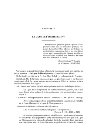 chapitre iv

la ligue de l’enseignement
Autrefois nous affirmions que la Ligue de l’Enseignement n’était pas une institution politique religieuse. Aujourd’hui il faut affirmer que la Ligue est
une institution maçonnique. Oui, ce que nous faisons
est une œuvre maçonnique. La Ligue est une Maçonnerie extérieure. Je l’ai dit cent fois dans les Loges,
d’un bout à l’autre de la France.
(Jean Macé, au Ve Congrès
de la Ligue en 1885, à Lille.)

Pour assurer sa pénétration totale à l’école, la Maçonnerie avait une machine de
guerre puissante : « La Ligue de l’Enseignement », 3, rue Récamier, à Paris.
Elle fut fondée en 1866 par le F ∴ Jean Macé de la L ∴ « La Fraternité des Peuples ».
Dès l’abord, fille de la Franc-Maçonnerie par son père Jean Macé et par tout son
recrutement, elle le fut encore plus par son but nettement défini : le Laïcisme, « charte
morale et immuable de la Ligue ».
Le F ∴ Duval, au Convent de 1898, alors qu’il était secrétaire de la Ligue, déclara :
«  Ligue de l’Enseignement est extrêmement forte, j’ajoute, car ce que
La
nous disons ici ne sort pas de cette enceinte, que c’est une association maçonnique. »
Et le mot de la fin fut prononcé en 1900 au Convent du G ∴ O ∴ par le F ∴ Lecocq :
« Nous ne devons pas oublier qu’à côté de la Franc-Maçonnerie, il y a la fille
de la Franc-Maçonnerie, la Ligue de l’Enseignement. »
Le Convent de 1929 vint confirmer cette déclaration :
« ...La Maçonnerie et sa filiale, la Ligue de l’Enseignement. »
(Convent G ∴ O ∴ 1929, p. 343.)
« Je sais bien que vous êtes souvent mis à l’épreuve ; je suis souvent le témoin
de vos efforts, mais je profite de cette circonstance pour dire que si la Ligue
de l’Enseignement a obtenu les résultats dont elle peut être fière, c’est pour
une très grande part à la Franc-Maçonnerie qu’elle le doit. Ce sont les maçons

 