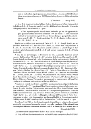 la fausse éducation nationale	

24

qui, en particulier, depuis quinze ans, nous ont aidé à fonder ces 85 fédérations
départementales qui groupent 25.000 associations de sports, d’éducation et de
loisirs. »
(Convent G ∴ L ∴ 1938, p. 159.)
Les liens de la Maçonnerie et de la Ligue étaient si intimes que le Secrétaire général
de la Ligue, le F ∴ J. Dyard, écrivait le 3 octobre 1935 une lettre à tous les Vénérables
de Loges pour leur recommander la Ligue :
« Vous n’ignorez pas les modifications profondes qui ont été apportées depuis quelques années à l’œuvre fondée en 1866 par notre F ∴ Jean Macé et en
ont fait la Confédération générale des Œuvres Laïques que préside actuellement notre T ∴ Ill ∴ F ∴ Brenier, assisté du T ∴ Ill ∴ F ∴ Lucien Le Foyer, ancien
Gr ∴ M ∴ de la G ∴ L ∴ ».
Son dernier président fut le sénateur de l’Isère, le T ∴ Ill ∴ F ∴ Joseph Brenier, ancien
président du Conseil de l’Ordre du Grand Orient, 30e, assisté d’un vice-président, le
T ∴ Ill ∴ F ∴ Lucien Le Foyer, 30e, ancien Grand Maître de la Grande Loge et d’un
secrétaire général administratif, le F ∴ J. Dyard, ancien vénérable de la L ∴ L’Étoile
Polaire, 18e.
A côté de ces personnages, se trouvaient les FF ∴ Alexandre Bachelet, ancien
membre du Conseil de l’Ordre du G ∴ O ∴, sénateur de la Seine ; Marceau Pivert, 30e ;
Daudé-Bancel, membre de la L ∴ « La Renaissance » ; Lahy, ancien membre du Conseil
de l’Ordre du G ∴ 0 ∴ 33e ; directeur d’études à l’École Pratique des Hautes Études,
Hemmerschmidt, Maire de Villeneuve-St-Georges, ancien secrétaire du Conseil de
l’Ordre du G ∴ O ∴ — Le Conseil général de la Ligue se composait en outre des FF ∴
Arpin, Arnould, Bourdon, Bigot, Bonneaud, Bordel, Bizette, 30e ; Cassonnet, Chevais, Delarbre, Duffau, Dary, Jamin, Farges, 18e ; Galibert, Giron, Gaumont, Gourdon,
Grandjeat, Géraud, Guillaud, Guigue, Hunel, Jattefaux, 30e ; Lapaiche, 30e ; Lavandier,
33e ; Laborde, Laville, 18e ; Le Corvec, 30e ; Moissonnier, 32e ; Prijent, Prévôt, Pottier,
Pajot, Racault, Rosset, Séguin, 18e ; Salle, Senèze, 18e ; Truchet, 18e ; Testud, Trochon,
Thorel, Théventy, Vernay, Voiron et de quelques autres maçonnisants tel Jean Piot,
conférencier en Loges, ancien député, rédacteur à l’Œuvre.
Prenaient en outre la parole à ses assemblées générales ou faisaient partie de l’une de
ses commissions, les FF ∴ Jean Zay et Marc Rucart, anciens ministres, Selamvoize, professeur de lycée, Adolphe Chéron, ancien sous-secrétaire d’État, André Grisoni, maire
de Courbevoie, Théodore Rosset, directeur de l’Enseignement primaire au Ministère
de l’Éducation Nationale, Glay, Dr Sicard de Plauzoles, ancien membre du Conseil de
l’Ordre du G ∴ O ∴, la S ∴ Lahy-Hollbecqûe, professeur à l’Université de Paris. Ajoutons, pour terminer cette énumération, que Edmond Labbé, le Commissaire général
de l’Exposition de 1937, était le président du Comité du Cercle Parisien de la Ligue.
Transformée en 1926 en Confédération générale des Œuvres Laïques, elle groupait
vingt mille associations laïques chargées de « prendre en charge l’éducation civique
dont dépend l’existence même de la démocratie et le sauvetage de la pensée libre. »
(Congrès de 1937.)
La Confédération fut décrétée le 31 mai 1930 d’utilité publique.
Les vingt mille sociétés rassemblées par la Confédération groupaient plus de 500.000

 
