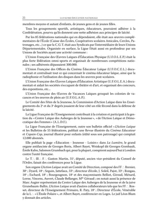 25	

la fausse éducation nationale

membres moyens et autant d’enfants, de jeunes gens et de jeunes filles.
Tous les groupements sportifs, artistiques, éducateurs, pouvaient adhérer à la
Confédération, pourvu qu’ils donnent une nette adhésion aux principes de laïcité.
Par les 85 fédérations nationales qui en dépendaient, elle était aux œuvres complémentaires de l’École (Caisse des Écoles, Coopératives scolaires Amicales, Cercles, Patronages, etc...) ce que la C. G. T. était aux Syndicats par l’intermédiaire de leurs Unions
Départementales. Organisée en surface, la Ligue l’était aussi en profondeur par ses
Unions de Sociétés ayant une activité commune :
L’Union Française des Œuvres Laïques d’Éducation Physique (U.  .  .  .  .  .) était la
FO L E P
plus forte fédération omni-sports et organisait de nombreuses compétitions nationales ; ses adhérents dépassaient 300.000.
L’Union Française des Offices du Cinéma Éducateur Laïque (U.  .  .  .  .  .) docuFO C E L
mentait et centralisait tout ce qui concernait le cinéma éducateur laïque, ainsi que la
radiophonie et l’utilisation des disques dans les œuvres post-scolaires.
L’Union Française des Œuvres Laïques d’Éducation Artistique (U. F. O. L. E. A .) documentait et aidait les sociétés s’occupant de théâtre et d’art, et organisait des concours,
des expositions, etc...
L’Union Française des Œuvres de Vacances Laïques groupait les colonies de vacances et les œuvres de plein air (U. F. O. L. A . P.).
Le Comité des Fêtes de la Jeunesse, la Commission d’Action Laïque dans les Enseignements du 2e et du 3e degrés jouaient de leur côté un rôle fécond dans la défense de
la laïcité.
La Ligue Française de l’Enseignement contribuait à la création et participait à la gestion du « Centre Laïque des Auberges de la Jeunesse », « de l’Action Laïque et Démocratique des Femmes » (A. L. D. F.).
La Ligue Française de l’Enseignement, outre son bulletin officiel « L’Action Laïque
et les Bulletins de 55 fédérations, publiait une Revue illustrée du Cinéma Educateur
et Copain-Cop, journal illustré pour enfants (édité sous son patronage) qui comptait
12.000 abonnés.
Elle publiait la page « 
Éducation - Jeunesse - Loisirs  dans La Lumière, le grand
»
organe antifasciste de Georges Boris, Albert Bayet, Weiskopf dit Georges Gombault,
Émile Kahn, Salomon Grumbach qui, pour la plupart, conspirent aujourd’hui à Londres
contre l’unité française.
Le T ∴ Ill ∴ F ∴ Gaston Martin, 31e, député, ancien vice-président du Conseil de
l’Ordre, faisait des conférences pour la Ligue.
Son organe L’Action Laïque avait un Comité de Direction, composé des FF ∴ Brenier,
30e ; Dyard, 18e ; Seguin, Jattefaux, 33e ; directeur d’école, J. Soleil, Pajot, 33e ; Rongau,
18e ; Eschard, 18e ; Bourgougnon, 18e et des maçonnisants Belliot, Giroud, Ménard,
Lorne, Vincens, Auvert, Claude Bellanger, Mlle Géraud ; on notait aussi la présence de
Marc Augier représentant du Centre Laïque des Auberges de la Jeunesse et de la juive
Grunebaum-Ballin. L’Action Laïque avait d’autres collaborateurs tels que les FF ∴ Rosset, directeur de l’Enseignement Primaire, R. Paty, 18e ; Directeur d’École, Vénérable
de la L ∴ « L’Étoile Polaire », et Albert Bayet, conférencier en Loges. Le juif Léon Blum
y donnait des articles.

 