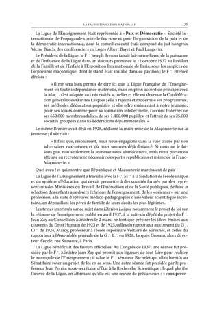la fausse éducation nationale	

26

La Ligue de l’Enseignement était représentée à « Paix et Démocratie », Société Internationale de Propagande contre le fascisme et pour l’organisation de la paix et de
la démocratie internationale, dont le conseil exécutif était composé du juif hongrois
Victor Basch, des conférenciers en Loges Albert Bayet et Paul Langevin.
Le Président de la Ligue, le F ∴ Joseph Brenier faisait lui-même l’aveu de la puissance
et de l’influence de la Ligue dans un discours prononcé le 12 octobre 1937 au Pavillon
de la Famille et de l’Enfant à l’Exposition Internationale de Paris, sous les auspices de
l’orphelinat maçonnique, dont le stand était installé dans ce pavillon ; le F ∴ Brenier
déclara :
«  me sera bien permis de dire ici que la Ligue Française de l’EnseigneIl
ment en toute indépendance matérielle, mais en plein accord de principe avec
la Maç ∴ s’est adaptée aux nécessités actuelles et elle est devenue la Confédération générale des Œuvres Laïques ; elle a rajeuni et modernisé ses programmes,
ses méthodes d’éducation populaire et elle offre maintenant à notre jeunesse,
pour ses loisirs comme pour sa formation intellectuelle, l’accueil fraternel de
ses 650.000 membres adultes, de ses 1.400.000 pupilles, et l’attrait de ses 25.000
sociétés groupées dans 85 Fédérations départementales. »
Le même Brenier avait déjà en 1928, réclamé la main-mise de la Maçonnerie sur la
jeunesse ; il s’écriait :
« Il faut que, résolument, nous nous engagions dans la voie tracée par nos
adversaires eux-mêmes et où nous sommes déjà distancé. Si nous ne le faisons pas, non seulement la jeunesse nous abandonnera, mais nous porterons
atteinte au recrutement nécessaire des partis républicains et même de la FrancMaçonnerie. »
Quel aveu ! et qui montre que République et Maçonnerie marchaient de pair !
La Ligue de l’Enseignement a travaillé avec la F ∴ M ∴ à la fondation de l’école unique
et du système d’éducation qui devait permettre à des comités formés par des représentants des Ministères du Travail, de l’Instruction et de la Santé publiques, de faire la
sélection des enfants aux divers échelons de l’enseignement, de les « orienter » sur une
profession, à la suite d’épreuves médico-pédagogiques d’une valeur scientifique incertaine, en dépouillant les pères de famille de leurs droits les plus légitimes.
Les textes imprimés sur ce sujet dans L’Action Laïque notamment le projet de loi sur
la réforme de l’enseignement publié en avril 1937, à la suite du dépôt du projet du F ∴
Jean Zay au Conseil des Ministres le 2 mars, ne font que préciser les idées émises aux
couvents du Droit Humain de 1923 et de 1925, celles du rapporteur au convent du G ∴
O ∴ de 1924, Marcy, professeur à l’école supérieure Voltaire de Suresnes, et celles du
rapporteur à l’Assemblée générale de la G ∴ L ∴ en 1928, Jacques Grossin, alors directeur d’école, rue Saussure, à Paris.
La Ligue bénéficiait des faveurs officielles. Au Congrès de 1937, une séance fut présidée par le F ∴ Ministre Jean Zay qui promit aux ligueurs de tout faire pour réaliser
le monopole de l’Enseignement ; il salue le F ∴ sénateur Bachelet qui allait bientôt au
Sénat faire voter un projet de loi en ce sens. Une autre séance fut présidée par le professeur Jean Perrin, sous-secrétaire d’État à la Recherche Scientifique ; lequel glorifie
l’œuvre de la Ligue, en affirmant qu’elle est une œuvre de précurseurs : « vous précé-

 