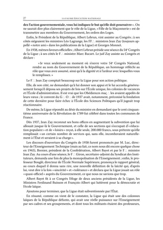 27	

la fausse éducation nationale

dez l’action gouvernementale, vous lui indiquez le but qu’elle doit poursuivre ». On
ne saurait dire plus clairement que le rôle de la Ligue, « Fille de la Maçonnerie » est de
transmettre aux membres du Gouvernement, les ordres des Loges.
Enfin, le Président de la République, Albert Lebrun, vint assister au Congrès ; à ses
côtés siégeaient les ministres Léo Lagrange, les FF ∴ ministres Jean Zay (toujours appellé « notre ami » dans les publications de la Ligue) et Georges Monnet.
En 1938, mêmes faveurs officielles ; Albert Lebrun préside une séance du 54e Congrès
de la Ligue ; à ses côtés le F ∴ ministre Marc Rucart. Le juif Zay assiste au Congrès et
déclare :
«  veux seulement au moment où s’ouvre votre 54e Congrès National,
Je
rendre au nom du Gouvernement de la République, un hommage réfléchi au
rôle que vous avez assumé, ainsi qu’à la dignité et à l’ardeur avec lesquelles vous
le remplissez. »
Le F ∴ Jean Zay comptait beaucoup sur la Ligue pour son action politique.
Elle, de son côté, ne demandait qu’à lui donner son appui et le lui accorda généreusement lorsqu’il déposa ses projets de lois sur l’École unique, les colonies de vacances
et l’École d’administration. Il est vrai que les Obédiences maç ∴ les avaient appelés de
leurs vœux ; le convent du G ∴ O ∴ de 1937 avait, notamment, préconisé la fondation
de cette dernière pour faire échec à l’École des Sciences Politiques qu’il jugeait trop
réactionnaire.
De même, la Ligue répondit au désir du ministre en demandant que le cent cinquantième anniversaire de la Révolution de 1789 fut célébré dans toutes les communes de
France.
Dès 1937, Jean Zay reconnut ses bons offices en augmentant la subvention que lui
allouait jusque-là le Gouvernement, et celle de ses sections qui s’occupait d’« éducation populaire » et de « loisirs » reçut, à elle seule, 200.000 francs, sous prétexte qu’elle
remplissait «  certain nombre de services qui, sans elle, incomberaient naturelleun
ment à l’État et seraient à sa charge ».
Les discours d’ouverture du Congrès de 1938 furent prononcés par M. Luc, directeur de l’Enseignement Technique (mais au fait, ce nom nous dit encore quelque chose
en 1943), Brenier, président de la Confédération, Albert Bayet et par le F ∴ ministre
Jean Zay. Au cours d’une séance, le F ∴ Giron, secrétaire-adjoint du Syndicat des Instituteurs, demanda une fois de plus la monopolisation de l’Enseignement ; enfin, le professeur Bouglé, directeur de l’École Normale Supérieure, prononça le rapport général,
au cours duquel il donna sans rire, une nouvelle définition de la laïcité qui, d’après
lui, veut dire à la fois « sincérité » et « tolérance » et déclara que la Ligue jouait un rôle
« quasi-officiel » auprès du Gouvernement, ce que nous ne savions que trop.
Albert Bayet fit à ce Congrès l’éloge de deux anciens présidents de la Ligue, les
Ministres Ferdinand Buisson et François-Albert qui luttèrent pour la démocratie et
l’école laïque.
Ajoutons pour terminer, que la Ligue était subventionnée par l’État.
En résumé, comme on vient de le constater, la Ligue qui était une des colonnes
laïques de la République défunte, qui avait une réelle puissance sur l’Enseignement
par ses cadres et ses groupements, et dont tous les militants étaient des professeurs,

 