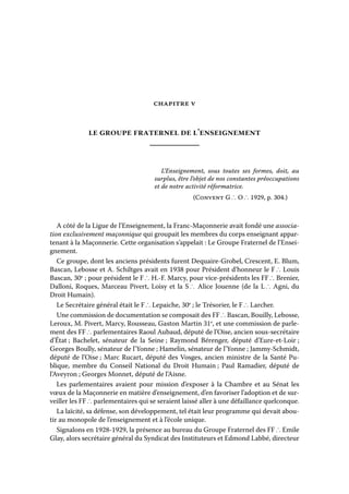 chapitre v

le groupe fraternel de l’enseignement

L’Enseignement, sous toutes ses formes, doit, au
surplus, être l’objet de nos constantes préoccupations
et de notre activité réformatrice.
(Convent G ∴ O ∴ 1929, p. 304.)

A côté de la Ligue de l’Enseignement, la Franc-Maçonnerie avait fondé une association exclusivement maçonnique qui groupait les membres du corps enseignant appartenant à la Maçonnerie. Cette organisation s’appelait : Le Groupe Fraternel de l’Enseignement.
Ce groupe, dont les anciens présidents furent Dequaire-Grobel, Crescent, E. Blum,
Bascan, Lebosse et A. Schiltges avait en 1938 pour Président d’honneur le F ∴ Louis
Bascan, 30e ; pour président le F ∴ H.-F. Marcy, pour vice-présidents les FF ∴ Brenier,
Dalloni, Roques, Marceau Pivert, Loisy et la S ∴ Alice Jouenne (de la L ∴ Agni, du
Droit Humain).
Le Secrétaire général était le F ∴ Lepaiche, 30e ; le Trésorier, le F ∴ Larcher.
Une commission de documentation se composait des FF ∴ Bascan, Bouilly, Lebosse,
Leroux, M. Pivert, Marcy, Rousseau, Gaston Martin 31e, et une commission de parlement des FF ∴ parlementaires Raoul Aubaud, député de l’Oise, ancien sous-secrétaire
d’État ; Bachelet, sénateur de la Seine ; Raymond Bérenger, député d’Eure-et-Loir ;
Georges Boully, sénateur de l’Yonne ; Hamelin, sénateur de l’Yonne ; Jammy-Schmidt,
député de l’Oise ; Marc Rucart, député des Vosges, ancien ministre de la Santé Publique, membre du Conseil National du Droit Humain ; Paul Ramadier, député de
l’Aveyron ; Georges Monnet, député de l’Aisne.
Les parlementaires avaient pour mission d’exposer à la Chambre et au Sénat les
vœux de la Maçonnerie en matière d’enseignement, d’en favoriser l’adoption et de surveiller les FF ∴ parlementaires qui se seraient laissé aller à une défaillance quelconque.
La laïcité, sa défense, son développement, tel était leur programme qui devait aboutir au monopole de l’enseignement et à l’école unique.
Signalons en 1928-1929, la présence au bureau du Groupe Fraternel des FF ∴ Emile
Glay, alors secrétaire général du Syndicat des Instituteurs et Edmond Labbé, directeur

 