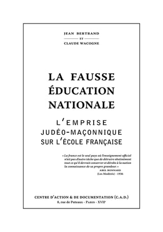 jean bertrand
et

claude wacogne

LA FAUSSE
ÉDUCATION
NATIONALE
l’emprise
judéo - maçonnique
sur l’école française
« La france est le seul pays où l’enseignement officiel
n’ait pas d’autre tâche que de détruire obstinément
tout ce qu’il devrait conserver et dérobe à la nation
la connaissance de sa propre grandeur. »
abel bonnard
(Les Modérés) - 1936

centre d’action & de documentation (c. a. d.)
8, rue de Puteaux - Paris - XVIIe

 