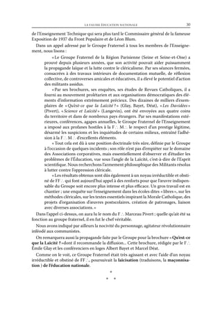 la fausse éducation nationale	

30

de l’Enseignement Technique qui sera plus tard le Commissaire général de la fameuse
Exposition de 1937 du Front Populaire et de Léon Blum.
Dans un appel adressé par le Groupe Fraternel à tous les membres de l’Enseignement, nous lisons :
«  Groupe Fraternel de la Région Parisienne (Seine et Seine-et-Oise) a
Le
prouvé depuis plusieurs années, que son activité pouvait aider puissamment
la propagande laïque et la lutte contre le cléricalisme. Par ses séances fermées,
consacrées à des travaux intérieurs de documentation mutuelle, de réflexion
collective, de controverses amicales et éducatives, il a élevé le potentiel d’action
des militants assidus.
« 
Par ses brochures, ses enquêtes, ses études de Revues Catholiques, il a
fourni au mouvement prolétarien et aux organisations démocratiques des éléments d’information extrêmement précieux. Des dizaines de milliers d’exemplaires de « 
Qu’est-ce que la Laïcité ?  (Glay, Bayet, Déat), «  Davidées »
»
Les
(Pivert), « 
Science et Laïcité  (Langevin), ont été envoyées aux quatre coins
»
du territoire et dans de nombreux pays étrangers. Par ses manifestations extérieures, conférences, agapes annuelles, le Groupe Fraternel de l’Enseignement
a imposé aux profanes hostiles à la F ∴ M ∴ le respect d’un prestige légitime,
désarmé les suspicions et les inquiétudes de certains milieux, entraîné l’adhésion à la F ∴ M ∴ d’excellents éléments.
« Tout cela est dû à une position doctrinale très sûre, définie par le Groupe
à l’occasion de quelques incidents ; son rôle n’est pas d’empiéter sur le domaine
des Associations corporatives, mais essentiellement d’observer et d’étudier les
problèmes de l’Éducation, vue sous l’angle de la Laïcité, c’est-à-dire de l’Esprit
scientifique. Nous recherchons l’armement philosophique des Militants résolus
à lutter contre l’oppression cléricale.
« Les résultats obtenus sont dûs également à un noyau irréductible et obstiné de FF ∴ qui font aujourd’hui appel à des renforts pour que l’œuvre indispensable du Groupe soit encore plus intense et plus efficace. Un gros travail est en
chantier ; une enquête sur l’enseignement dans les écoles dites « libres », sur les
méthodes cléricales, sur les textes essentiels inspirant la Morale Catholique, des
projets d’organisation d’œuvres postscolaires, création de patronages, liaison
avec diverses associations. »
Dans l’appel ci-dessus, on aura lu le nom du F ∴ Marceau Pivert ; quelle qu’ait été sa
fonction au groupe fraternel, il en fut le chef véritable.
Nous avons indiqué par ailleurs la nocivité du personnage, agitateur révolutionnaire
inféodé aux communistes.
On remarquera aussi la propagande faite par le Groupe pour la brochure « Qu’est-ce
que la Laïcité ? »dont il recommande la diffusion... Cette brochure, rédigée par le F ∴
Émile Glay et les conférenciers en loges Albert Bayet et Marcel Déat.
Comme on le voit, ce Groupe Fraternel était très agissant et avec l’aide d’un noyau
irréductible et obstiné de FF ∴, poursuivait la laïcisation (traduisons, la maçonnisation ) de l’éducation nationale.

*
* *

 