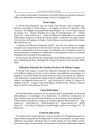 31	

la fausse éducation nationale

Les création maçonniques s’étendaient à une foule d’autres groupements destinés à
diffuser les idées laïques et démocratiques. Citons-en quelques-uns :

Front Laïque.
A côté du Front Populaire, l’ami des Loges, Louis Perceau, vieux socialiste anticlérical, avait fondé le « 
Front Laïque  un Congrès eut lieu le 27 décembre 1936,
» ;
réunissant 150 délégués de groupements maçonniques ; on y vit des francs-maçons
de marque : le F ∴ Brenier, Président de la Ligue de l’Enseignement ; le F ∴ Charles
Pivert, le F ∴ Marcel Giron, le F ∴ Cohen dit Fabius de Champville et les camarades
Albert Bayet, Professeur à l’École des Hautes-Études, conférencier en Loges, Gaston
Veil, directeur du Populaire de Nantes, André Delmas, secrétaire général du Syndicat
des Instituteurs, etc...
Le Ministre de l’Éducation Nationale, le Juif F ∴ Jean Zay vint assister à ce Congrès
et apporta aux Congressistes le salut du Gouvernement ; il promit de donner satisfaction aux revendications du Front Laïque, revendications qui consistaient surtout en
mesures destinées à combattre le Catholicisme et l’Enseignement Libre, et à réclamer
l’institution du monopole de l’Enseignement.
Perceau tenait une rubrique de combat laïque dans l’hebdomadaire La Lumière des
Juifs, Goldenberg dit Boris, Weiskopft dit Georges Gombault et du Camarade Albert
Bayet.

Fédération Nationale des Comités d’Action et de Défense Laïque.
A côté du Front Laïque, il existait une Fédération Nationale des Comités d’Action
et de Défense Laïques de France et des Colonies, essentiellement maçonnique et à
laquelle le Conseil de l’Ordre du Grand Orient de France avait donné son adhésion ;
cette Fédération se proposait de réaliser la laïcité complète de l’État dans tous les domaines ; ses dirigeants étaient tous FF ∴, tels le Secrétaire G. Grelois, le Trésorier M.
Zalkind, et les FF ∴ Longuet, Vrain, Paul Regnot, Michel Garnier-Thenon, Cotereau,
Tard, H. Petit, R. Priou, Borries, R. Frion.

Union Rationaliste.
L’Union Rationaliste avait pour but de répandre dans le grand public les doctrines
philosophiques et scientifiques de la Maçonnerie  de nombreux conférenciers en
;
loges faisaient partie de son Comité d’Honneur et de son bureau tels le professeur F ∴
Charles Richet, le professeur Langevin, le Secrétaire général Albert Bayet, le F ∴ Gagnepain, le F ∴ Emile Glay, le F ∴ André Berthelot, le F ∴ Firmin Gémier, le F ∴ Albert
Pinto, Je F ∴ J.-M. Lahy, le Professeur Camille Bouglé, conférencier en loges, le F ∴ H.
Pieron, etc...

Cartel de salut social.
Un cartel de salut social s’adressait à tous les membres de l’Enseignement pour réclamer d’abord la gratuité de l’Enseignement et ensuite le monopole ; ce cartel, essentiellement maçonnique, distribuait dans le monde profane un tract d’allure anodine
pour mieux capter les universitaires ; le bureau de ce cartel était entièrement composé

 