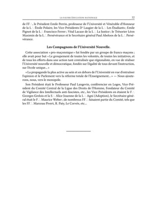 la fausse éducation nationale	

32

de FF ∴, le Président Emile Perrin, professeur de l’Université et Vénérable d’Honneur
de la L ∴ Étoile Polaire, les Vice-Présidents Dr Laugier de la L ∴ Les Étudiants ; Emile
Pignot de la L ∴ Francisco Ferrer ; Vital Lacaze de la L ∴ La Justice ; le Trésorier Léon
Maximin de la L ∴ Persévérance et le Secrétaire général Paul Abeloos de la L ∴ Persévérance.

Les Compagnons de l’Université Nouvelle.
Cette association « pro-maçonnique » fut fondée par un groupe de francs-maçons ;
elle avait pour but « Le groupement de toutes les volontés, de toutes les initiatives, et
de tous les efforts dans une action tant centralisée que régionaliste, en vue de réaliser
l’Université nouvelle et démocratique, fondée sur l’égalité de tous devant l’instruction,
sur l’école unique... »
« La propagande la plus active au sein et en dehors de l’Université en vue d’entraîner
l’opinion et le Parlement vers la réforme totale de l’Enseignement... » — Nous ajouterons, nous, vers le monopole.
Son Président était le Professeur Paul Langevin, conférencier en Loges, Vice-Président du Comité Central de la Ligue des Droits de l’Homme, Fondateur du Comité
de Vigilance des Intellectuels anti-fascistes, etc., les Vice-Présidents en étaient le F ∴
Georges Grelois et la S ∴ Alice Jouenne de la L ∴ Agni (Adoption), le Secrétaire général était le F ∴ Maurice Weber ; de nombreux FF ∴ faisaient partie du Comité, tels que
les FF ∴ Marceau Pivert, R. Paty, Le Corvée, etc...

 
