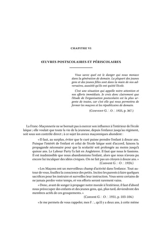 CHAPITRE VI

œuvres postscolaires et périscolaires
Vous savez quel est le danger qui nous menace
dans la génération de demain. La plupart des jeunes
gens et des jeunes filles sont dans la main de nos adversaires, aussitôt qu’ils ont quitté l’école.
C’est une situation qui appelle notre attention et
nos efforts immédiats. Je crois donc clairement que
l’étude de l’organisation postscolaire est la plus urgente de toutes, car c’est elle qui nous permettra de
former les maçons et les républicains de demain.
(Convent G ∴ O ∴ 1925, p. 367.)

La Franc-Maçonnerie ne se bornait pas à exercer son influence à l’intérieur de l’école
laïque ; elle voulait que toute la vie de la jeunesse, depuis l’enfance jusqu’au régiment,
soit sous son contrôle direct ; à ce sujet les aveux maçonniques abondent :
« Il faut, au surplus, éviter que le curé puisse prendre l’enfant à douze ans.
Puisque l’intérêt de l’enfant et celui de l’école laïque sont d’accord, faisons la
propagande nécessaire pour que la scolarité soit prolongée au moins jusqu’à
quinze ans. Le Labour Party l’a fait en Angleterre. Il faut que nous le fassions.
Il est inadmissible que nous abandonnions l’enfant, alors que nous n’avons pu
encore lui inculquer des idées civiques. On ne fait pas un citoyen à douze ans. »
(Convent G ∴ O ∴ 1924.)
« Les Maçons ont un merveilleux champ d’activité dans l’enfance. Tout autour de vous, fouillez la conscience des petits. Incitez les parents à faire quelques
sacrifices pour les instruire et surveillez leur instruction. Vous serez certains de
ne jamais perdre votre temps, et vos efforts seront rarement vains.
« Donc, avant de songer à propager notre morale à l’extérieur, il faut d’abord
nous préoccuper des enfants et des jeunes gens, qui, plus tard, deviendront des
membres actifs de ces groupements. »
(Convent G ∴ O ∴ 1931, p. 103-104.)
« Je me permets de vous rappeler, mes F ∴, qu’il y a deux ans, à cette même

 
