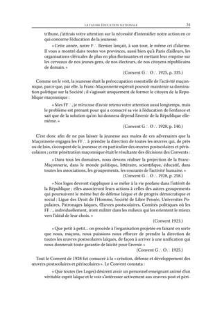 la fausse éducation nationale	

34

tribune, j’attirais votre attention sur la nécessité d’intensifier notre action en ce
qui concerne l’éducation de la jeunesse.
« Cette année, notre F ∴ Brenier lançait, à son tour, le même cri d’alarme.
Il vous a montré dans toutes vos provinces, aussi bien qu’à Paris d’ailleurs, les
organisations cléricales de plus en plus florissantes et mettant leur emprise sur
les cerveaux de nos jeunes gens, de nos électeurs, de nos citoyens républicains
de demain. »
(Convent G ∴ O ∴ 1925, p. 335.)
Comme on le voit, la jeunesse était la préoccupation essentielle de l’activité maçonnique, parce que, par elle, la Franc-Maçonnerie espérait pouvoir maintenir sa domination politique sur la Société ; il s’agissait uniquement de former le citoyen de la Republique maçonnique :
« Mes FF ∴, je m’excuse d’avoir retenu votre attention aussi longtemps, mais
le problème est prenant pour qui a consacré sa vie à l’éducation de l’enfance et
sait que de la solution qu’on lui donnera dépend l’avenir de la République ellemême. »
(Convent G ∴ O ∴ 1928, p. 140.)
C’est donc afin de ne pas laisser la jeunesse aux mains de ces adversaires que la
Maçonnerie engagea les FF ∴ à prendre la direction de toutes les œuvres qui, de près
ou de loin, s’occupent de la jeunesse et en particulier des œuvres postscolaires et périscolaires ; cette pénétration maçonnique était le résultante des décisions des Convents :
« Dans tous les domaines, nous devons réaliser la projection de la FrancMaçonnerie, dans le monde politique, littéraire, scientifique, éducatif, dans
toutes les associations, les groupements, les courants de l’activité humaine. »
(Convent G ∴ O ∴ 1928, p. 258.)
« Nos loges devront s’appliquer à se mêler à la vie profane dans l’intérêt de
la République ; elles associeront leurs actions à celles des autres groupements
qui poursuivent le même but de défense laïque et de progrès démocratique et
social : Ligue des Droit de l’Homme, Société de Libre Pensée, Universités Populaires, Patronages laïques, Œuvres postscolaires, Comités politiques où les
FF ∴, individuellement, iront militer dans les milieux qui les orientent le mieux
vers l’idéal de leur choix. »
(Convent 1923.)
« Que petit à petit... on procède à l’organisation projetée en faisant en sorte
que nous, maçons, nous puissions nous efforcer de prendre la direction de
toutes les œuvres postscolaires laïques, de façon à arriver à une unification qui
nous donnerait toute garantie de laïcité pour l’avenir. »
(Convent G ∴ O ∴ 1925.)
Tout le Convent de 1928 fut consacré à la « création, défense et développement des
œuvres postscolaires et périscolaires ». Le Convent constata :
« Que toutes (les Loges) désirent avoir un personnel enseignant animé d’un
véritable esprit laïque et le voir s’intéresser activement aux œuvres post et péri-

 