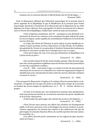35	

la fausse éducation nationale

scolaires avec le concours dévoué et effectif d’amis sûrs de l’école laïque... »
(Convent 1928.)
Ainsi, la Maçonnerie affirmait que l’éducation maçonnique de la jeunesse était la
pierre angulaire de la République et que la désaffection de la jeunesse pour l’ordre
maçonnique aboutirait à l’extinction de la démocratie par la disparition de ses chefs
légitimes, les Francs-Maçons. Pour sauvegarder à la fois le recrutement de la Maçonnerie et l’avenir de la République, il fallait donc mettre la main sur la jeunesse :
« Vous comprenez maintenant, mes FF ∴, pourquoi je vous demande si instamment de devenir les créateurs et les animateurs les plus ardents de toutes
les œuvres laïques, seules capables de contrebalancer l’influence et l’activité des
œuvres cléricales.
« La Ligue des Droits de l’Homme, le parti radical, le parti républicain socialiste, le parti socialiste, la Franc-Maçonnerie, la Libre Pensée, la Confédération générale du Travail, et, en particulier, le Syndicat National des Instituteurs,
devraient se rencontrer au plus tôt et échanger leurs vues à ce sujet...
« Tant qu’à la place du curé, il n’y aura pas l’instituteur, la République et la
Laïcité seront en péril. »
(Convent G ∴ O ∴ 1928.)
« Des sociétés d’amis de l’école seront fondées partout. Elles devront organiser des cercles populaires englobant toutes les formes d’activités postscolaires
et créer des coopératives scolaires...
« Les FF ∴ MM ∴ sont invités à agir, à se mettre à la tête du mouvement de
rénovation de ces œuvres et à s’entendre avec toutes les organisations laïques et
républicaines pour entreprendre la lutte contre les œuvres cléricales similaires
et assurer le succès. »
(Convent G ∴ O ∴ 1928.)
C’est pourquoi la Maçonnerie s’employa à la création d’œuvres postscolaires et périscolaires. Il s’agissait de s’occuper des loisirs et de l’éducation civique de la jeunesse
en fondant des œuvres laïques et républicaines ; le T ∴ Ill ∴ F ∴ Brenier  déclara à ce
propos :
« Si nous ne le faisons pas, non seulement la jeunesse nous abandonnera,
mais nous porterons atteinte au recrutement nécessaire des partis républicains
et de la Franc-Maçonnerie.
« Il faut fonder des patronages, des colonies de vacances, des hôpitaux... »
(Convent G ∴ O ∴ 1930.)
« 
Nous devons nous associer aux efforts des membres de l’enseignement
public et de leurs amis pour créer et développer des œuvres scolaires et postscolaires, appropriées aux besoins des enfants et des adolescents tels que les
patronages, les amicales d’anciens élèves, les sociétés sportives de toute nature,
les mutuelles, etc...
« Ces efforts devront porter notamment sur les régions les plus réactionnaires de France. »
(Convent G ∴ L ∴ 1930.)

 