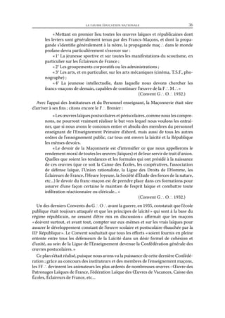 la fausse éducation nationale	

36

« Mettant en premier lieu toutes les œuvres laïques et républicaines dont
les leviers sont généralement tenus par des Francs-Maçons, et dont la propagande s’identifie généralement à la nôtre, la propagande maç ∴ dans le monde
profane devra particulièrement s’exercer sur :
« 1° La jeunesse sportive et sur toutes les manifestations du scoutisme, en
particulier sur les Éclaireurs de France ;
« 2° Les groupements corporatifs ou les administrations ;
« 3° Les arts, et en particulier, sur les arts mécaniques (cinéma, T.S.F., phonographe) ;
« 4° La jeunesse intellectuelle, dans laquelle nous devons chercher les
francs-maçons de demain, capables de continuer l’œuvre de la F ∴ M ∴ »
(Convent G ∴ O ∴ 1932.)
Avec l’appui des Instituteurs et du Personnel enseignant, la Maçonnerie était sûre
d’arriver à ses fins ; citons encore le F ∴ Brenier :
« Les œuvres laïques postscolaires et périscolaires, comme nous les comprenons, ne pourront vraiment réaliser le but vers lequel nous voulons les entraîner, que si nous avons le concours entier et absolu des membres du personnel
enseignant de l’Enseignement Primaire d’abord, mais aussi de tous les autres
ordres de l’enseignement public, car tous ont envers la laïcité et la République
les mêmes devoirs.
«  devoir de la Maçonnerie est d’intensifier ce que nous appellerons le
Le
rendement moral de toutes les œuvres (laïques) et de leur servir de trait d’union.
Quelles que soient les tendances et les formules qui ont présidé à la naissance
de ces œuvres (que ce soit la Caisse des Écoles, les coopératives, l’association
de défense laïque, l’Union rationaliste, la Ligue des Droits de l’Homme, les
Éclaireurs de France, l’Heure Joyeuse, la Société d’Étude des forces de la nature,
etc...) le devoir du franc-maçon est de prendre place dans ces formations pour
assurer d’une façon certaine le maintien de l’esprit laïque et combattre toute
infiltration réactionnaire ou cléricale... »
(Convent G ∴ O ∴ 1932.)
Un des derniers Convents du G ∴ O ∴ avant la guerre, en 1935, constatait que l’école
publique était toujours attaquée et que les principes de laïcité » qui sont à la base du
régime républicain, ne cessent d’être mis en discussion  affirmait que les maçons
»
« doivent surtout, et avant tout, compter sur eux-mêmes et sur les vrais laïques pour
assurer le développement constant de l’œuvre scolaire et postscolaire ébauchée par la
IIIe République ». Le Convent souhaitait que tous les efforts « soient fournis en pleine
entente entre tous les défenseurs de la Laïcité dans un désir formel de cohésion et
d’unité, au sein de la Ligue de l’Enseignement devenue la Confédération générale des
œuvres postscolaires. »
Ce plan s’était réalisé, puisque nous avons vu la puissance de cette dernière Confédération ; grâce au concours des instituteurs et des membres de l’enseignement maçons,
les FF ∴ devinrent les animateurs les plus ardents de nombreuses œuvres : Œuvre des
Patronages Laïques de France, Fédération Laïque des Œuvres de Vacances, Caisse des
Écoles, Éclaireurs de France, etc...

 