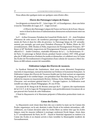 37	

la fausse éducation nationale

Nous allons dire quelques mots sur quelques-unes d’entre elles :

Œuvre des Patronages Laïques de France.
Les dirigeants en étaient les FF ∴ Léon Léger, 33e ; et Grandigneaux ; dans une lettre
à tous les Vénérables de Loges, le F ∴ Léger écrivait :
« L’Œuvre des Patronages Laïques de France est l’œuvre de la Franc-Maçonnerie et dont la direction et l’administration demeurent exclusivement entre ses
mains. »
Le F ∴ Arthur Groussier, Président du Conseil de l’Ordre du G ∴ O ∴ était Président
d’honneur de cette œuvre ; de nombreux patronages existaient dans les arrondissements de Paris et dans les villes de province. Le Patronage laïque du XXe arrondissement, par exemple, qui avait pour Président d’honneur M. Walter, Maire du XXe
arrondissement ; MM. Boulan et Polin, inspecteurs de l’Enseignement Primaire ; Mme
Boyer et Mlle Berthelet, inspectrices de l’Enseignement Primaire, avait pour Président
effectif le F ∴ André Crémieux, vénérable d’honneur de la L ∴ La Persévérance, O ∴
de Paris. Ce patronage se flattait d’avoir, pendant l’année scolaire 1937-1938, groupé
plus de 47.000 présences d’enfants les jeudis et dimanches, et collaboré avec la Caisse
des Écoles de l’Arrondissement à l’organisation d’une colonie de vacances à Mers-lesBains où 800 enfants avaient été rassemblés.

Fédération Laïque des Œuvres de vacances.
Le Syndicat National des Instituteurs, dont nous avons démontré l’inspiration
marxiste et maçonnique, exerçait la mainmise sur l’enfance et la jeunesse françaises ; la
Fédération Laïque des Œuvres de Vacances fondée par lui était surtout un organisme
de propagande et de combat laïque ; son président était Théodore Steeg, ses vice-présidents les maçons ou maçonnisants Brenier, Delmas, Sorre, Bothereau, Rauzi, et Mme
Chocarne ; son secrétaire général était le F ∴ Georges Lapierre ; la Fédération avait
installé son siège au Musée Pédagogique, 29, rue d’Ulm.
Les noms de M. Steeg et de M. Brenier, ainsi que du F ∴ Lapierre, des représentants
de la C. G.  . et de la Ligue de l’Enseignement, sont particulièrement évocateurs de ce
T
que pouvait être l’action de cette Fédération.
C’était la Maçonnerie et le Marxisme préposés à l’éducation postscolaire toute entière.

Caisse des Écoles.
La Maçonnerie avait réussi dans bien des cas à mettre la main sur les Caisses des
Écoles, organismes, on le sait, destinés à aider l’école et les enfants nécessiteux ; officiellement, ces Caisses devaient aider les écoles libres au même titre que les écoles
laïques, mais les maçons veillaient à avantager seulement l’école laïque. Ainsi, dans
le 17e arrondissement de Paris, les FF ∴ Dyard et Sénéchal régnaient en maîtres à la
Caisse des Écoles et en étaient arrivés à faire trembler la Municipalité modérée de
l’arrondissement.

 