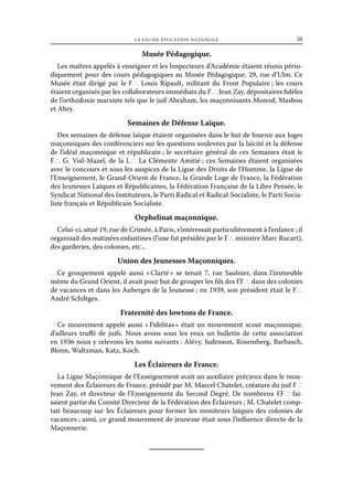 la fausse éducation nationale	

38

Musée Pédagogique.
Les maîtres appelés à enseigner et les Inspecteurs d’Académie étaient réunis périodiquement pour des cours pédagogiques au Musée Pédagogique, 29, rue d’Ulm. Ce
Musée était dirigé par le F ∴ Louis Ripault, militant du Front Populaire ; les cours
étaient organisés par les collaborateurs immédiats du F ∴ Jean Zay, dépositaires fidèles
de l’orthodoxie marxiste tels que le juif Abraham, les maçonnisants Monod, Masbou
et Abry.

Semaines de Défense Laïque.
Des semaines de défense laïque étaient organisées dans le but de fournir aux loges
maçonniques des conférenciers sur les questions soulevées par la laïcité et la défense
de l’idéal maçonnique et républicain ; le secrétaire général de ces Semaines était le
F ∴ G. Vial-Mazel, de la L ∴ La Clémente Amitié ; ces Semaines étaient organisées
avec le concours et sous les auspices de la Ligue des Droits de l’Homme, la Ligue de
l’Enseignement, le Grand-Orient de France, la Grande Loge de France, la Fédération
des Jeunesses Laïques et Républicaines, la Fédération Française de la Libre Pensée, le
Syndicat National des Instituteurs, le Parti Radical et Radical-Socialiste, le Parti Socialiste français et Républicain Socialiste.

Orphelinat maçonnique.
Celui-ci, situé 19, rue de Crimée, à Paris, s’intéressait particulièrement à l’enfance ; il
organisait des matinées enfantines (l’une fut présidée par le F ∴ ministre Marc Rucart),
des garderies, des colonies, etc...

Union des Jeunesses Maçonniques.
Ce groupement appelé aussi « 
Clarté  se tenait 7, rue Saulnier, dans l’immeuble
»
même du Grand Orient, il avait pour but de grouper les fils des FF ∴ dans des colonies
de vacances et dans les Auberges de la Jeunesse ; en 1939, son président était le F ∴
André Schiltges.

Fraternité des lowtons de France.
Ce mouvement appelé aussi « 
Fidelitas  était un mouvement scout maçonnique,
»
d’ailleurs truffé de juifs. Nous avons sous les yeux un bulletin de cette association
en 1936 nous y relevons les noms suivants : Alévy, Judenson, Rosemberg, Barbasch,
Blonn, Waltzman, Katz, Koch.

Les Éclaireurs de France.
La Ligue Maçonnique de l’Enseignement avait un auxiliaire précieux dans le mouvement des Éclaireurs de France, présidé par M. Marcel Chatelet, créature du juif F ∴
Jean Zay, et directeur de l’Enseignement du Second Degré. De nombreux FF ∴ faisaient partie du Comité Directeur de la Fédération des Éclaireurs ; M. Chatelet comptait beaucoup sur les Éclaireurs pour former les moniteurs laïques des colonies de
vacances ; ainsi, ce grand mouvement de jeunesse était sous l’influence directe de la
Maçonnerie.

 