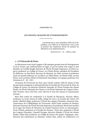 CHAPITRE VII

les francs-maçons de l’enseignement
Je prétends que si nous identifions l’idée de la République, avec l’idée de la Maçonnerie, nous avons
en premier lieu l’impérieux devoir de noyauter les
Ministères et les Administrations.
(Convent G ∴ O ∴ 1929, p. 183.)

a)  A l’Université de Paris.
La Maçonnerie avait réussi à gagner à elle quelques grands noms de l’enseignement
et de la science, qui conférenciaient en loges, et qui lui étaient tout acquis et tout
dévoilés, un Camille Bouglé, directeur de l’École Normale Supérieure, un Paul Langevin, professeur au Collège de France, un Charles Richet, président de l’Académie
de Médecine, un Paul Rivet, directeur du Muséum, un Alain, écrivain et professeur
ayant une grande influence sur ses élèves, un Albert Bayet, un Charles Gide, un Jean
Perrin, sous-secrétaire d’État à la Recherche Scientifique, un Lapique, professeur à la
Sorbonne et F∴ M∴ (33e).
L’Annuaire de l’Université de Paris, pour l’année scolaire 1942-43, donne la liste
du personnel enseignant et administratif près les Facultés de l’Université de Paris, du
Collège de France, du Muséum d’Histoire Naturelle, de l’École Pratique des Hautes
Études, de l’École Nationale des Chartes et de l’École Nationale des Langues Orientales Vivantes ; dans cette liste, nous relevons le nom des maçons et maçonnisants
suivants :
Bach Paul, maître de conférences à la Faculté de Pharmacie  Bazouin Albert,
;
professeur au Lycée Janson de Sailly, chargé de cours à la Faculté des Lettres (18e
grade) ; Blachère Régis, professeur à l’École des Langues Orientales ; Bonnerot Jean,
conservateur de la Bibliothèque de l’Université ; Borel Emile, membre de l’Institut,
directeur honoraire de l’École Normale Supérieure (le professeur Borel était membre
de la Ligue des Droits de l’Homme, du Comité Francisco Ferrer, et maçonnisant) ;
Croze Charles, professeur à la Faculté des Sciences ; Deny Jean, professeur à l’École
des Langues Orientales ; Dumézil Georges, directeur d’études à l’École des Hautes
Études ; Fallot Paul, professeur au Collège de France (18e grade) ; Gagnepain, sousdirecteur des Laboratoires au Muséum  Geloso Max, maître de conférences à la
;

 