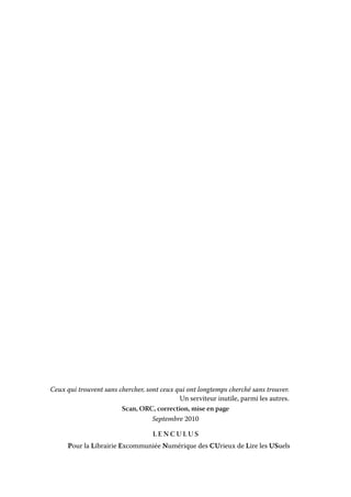 Ceux qui trouvent sans chercher, sont ceux qui ont longtemps cherché sans trouver.
Un serviteur inutile, parmi les autres.
Scan, ORC, correction, mise en page
Septembre 2010
LENCULUS
Pour la Librairie Excommuniée Numérique des CUrieux de Lire les USuels

 