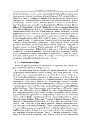 la fausse éducation nationale	

40

Faculté des Sciences ; Hérubel Marcel, assistant à la Faculté des Sciences ; Honnorat,
sénateur, ancien ministre, président de la Société « Les Amis de l’Université de Paris » ;
Joliot-Curie Frédéric, professeur au Collège de France, membre du Comité Central
de la Ligue des Droits de l’Homme et du Comité d’Action antifasciste et de Vigilance,
maçonnisant  Labrousse Ernest, directeur d’études à l’École des Hautes-Études 
;
;
Labry Paul, professeur à la Faculté des Lettres ; Lahy Jean-Maurice, directeur d’études
à l’École des Hautes Études (33e grade) ; Lauffenburger Jules, professeur à la Faculté de
Droit ; Lefebvre Georges, professeur à la Faculté des Lettres ; Legendre René, directeur
de laboratoire à l’École des Hautes Études ; Lemaître Fernand, professeur à la Faculté
de Médecine ; Lionnet, secrétaire de la Faculté de Pharmacie ; Michaud Félix, assistant
à la Faculté des Sciences ; Montagne (Mlle), membre de la Société Théosophique de
France ; Pacaud André, secrétaire de la Faculté des Sciences ; Picard Roger, professeur
à la Faculté de Droit, vice-président du Comité Central de la Ligue des Droits de
l’Homme, maçonnisant ; Pieron, professeur au Collège de France, membre du Comité
de l’Union Rationaliste, maçonnisant ; Prenant Marcel, professeur à la Faculté des
Sciences, membre du Comité d’Action antifasciste et de Vigilance, collaborateur
à l’Humanité, maçonnisant ; Richet Charles, professeur à la Faculté de Médecine,
président de l’Académie de Médecine ; Rivière Georges-Henri, professeur à l’École du
Louvre (conférencier en loges) ; Ruellan Francis, professeur à la Faculté des Lettres ;
Sauvageot Aurélien, professeur à l’École des Langues Orientales ; Vermeil Edmond,
professeur à la Faculté des Lettres (conférencier en loges).
b)  Les éducateurs en loges.
Il nous faut signaler également les membres de l’Enseignement, qui, sans être maçons, ont fait des conférences en Loges. Ce sont :
MM. Paul Alphandéry, directeur d’études à l’École des Hautes Études ; Jean Bathellier, professeur à la Faculté des Sciences de Paris ; Albert Bayet, professeur à l’École
des Hautes Études, vice-président de la Ligue des Droits de l’Homme, secrétaire général de l’Union Rationaliste, co-auteur d’une brochure éditée par le Groupe Frat ∴ de
l’Enseignement : « Qu’est-ce que la Laïcité ? » ; Beauson, professeur ; Edmond Besnard,
professeur au Collège Chaptal, secrétaire de la Mission Laïque Française ; Émile Bouvier, professeur à la Faculté des Lettres de Montpellier ; Bracke (de son vrai nom Desrousseaux), professeur à l’École des Hautes Études ; Calvé, professeur agrégé d’histoire
au Lycée de Rouen ; César Chabrun, ancien ministre, professeur à l’École des Hautes
Études ; Marc Cohn, chargé de cours à l’École des Hautes Études ; Dufrenne, professeur agrégé de l’Université ; René Dumont, maître de conférences à l’Institut Agronomique ; Albert Einstein, professeur au Collège de France ; Henri Frossard, professeur à
l’École des Hautes Études ; Jean Galtier, professeur ; Charles Gide, professeur ; Kauck,
directeur-adjoint du Musée Pédagogique, Président du Comité d’Études et d’Action
Laïque de la Fédération des Œuvres Laïques de la Seine ; Paul Haury, professeur d’histoire au Lycée Condorcet ; Jacques Keyser, professeur à l’École des Hautes Études,
vice-président du Parti Radical, membre du Comité Central de la Ligue des Droits de
l’Homme ; Labouesse, professeur agrégé de l’Université de Paris ; Lacombe, professeur
de philosophie au Lycée St-Louis et au Lycée Louis-le-Grand ; Paul Langevin, professeur au Collège de France, membre de l’Institut ; H. Laugier, professeur au Conservatoire National des Arts et Métiers ; Albert Mathiez, chargé de cours à l’Université

 