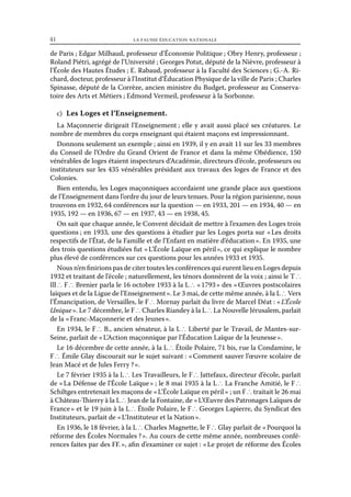41	

la fausse éducation nationale

de Paris ; Edgar Milhaud, professeur d’Économie Politique ; Obry Henry, professeur ;
Roland Piétri, agrégé de l’Université ; Georges Potut, député de la Nièvre, professeur à
l’École des Hautes Études ; E. Rabaud, professeur à la Faculté des Sciences ; G.-A. Richard, docteur, professeur à l’Institut d’Éducation Physique de la ville de Paris ; Charles
Spinasse, député de la Corrèze, ancien ministre du Budget, professeur au Conservatoire des Arts et Métiers ; Edmond Vermeil, professeur à la Sorbonne.
c)  Les Loges et l’Enseignement.
La Maçonnerie dirigeait l’Enseignement ; elle y avait aussi placé ses créatures. Le
nombre de membres du corps enseignant qui étaient maçons est impressionnant.
Donnons seulement un exemple ; ainsi en 1939, il y en avait 11 sur les 33 membres
du Conseil de l’Ordre du Grand Orient de France et dans la même Obédience, 150
vénérables de loges étaient inspecteurs d’Académie, directeurs d’école, professeurs ou
instituteurs sur les 435 vénérables présidant aux travaux des loges de France et des
Colonies.
Bien entendu, les Loges maçonniques accordaient une grande place aux questions
de l’Enseignement dans l’ordre du jour de leurs tenues. Pour la région parisienne, nous
trouvons en 1932, 64 conférences sur la question — en 1933, 201 — en 1934, 40 — en
1935, 192 — en 1936, 67 — en 1937, 43 — en 1938, 45.
On sait que chaque année, le Convent décidait de mettre à l’examen des Loges trois
questions ; en 1933, une des questions à étudier par les Loges porta sur « Les droits
respectifs de l’État, de la Famille et de l’Enfant en matière d’éducation ». En 1935, une
des trois questions étudiées fut « L’École Laïque en péril », ce qui explique le nombre
plus élevé de conférences sur ces questions pour les années 1933 et 1935.
Nous n’en finirions pas de citer toutes les conférences qui eurent lieu en Loges depuis
1932 et traitant de l’école ; naturellement, les ténors donnèrent de la voix ; ainsi le T ∴
Ill ∴ F ∴ Brenier parla le 16 octobre 1933 à la L ∴ « 1793 » des « Œuvres postscolaires
laïques et de la Ligue de l’Enseignement ». Le 3 mai, de cette même année, à la L ∴ Vers
l’Émancipation, de Versailles, le F ∴ Mornay parlait du livre de Marcel Déat : « L’École
Unique ». Le 7 décembre, le F ∴ Charles Riandey à la L ∴ La Nouvelle Jérusalem, parlait
de la « Franc-Maçonnerie et des Jeunes ».
En 1934, le F ∴ B., ancien sénateur, à la L ∴ Liberté par le Travail, de Mantes-surSeine, parlait de « L’Action maçonnique par l’Éducation Laïque de la Jeunesse ».
Le 16 décembre de cette année, à la L ∴ Étoile Polaire, 71 bis, rue la Condamine, le
F ∴ Émile Glay discourait sur le sujet suivant : « Comment sauver l’œuvre scolaire de
Jean Macé et de Jules Ferry ? ».
Le 7 février 1935 à la L ∴ Les Travailleurs, le F ∴ Jattefaux, directeur d’école, parlait
de « La Défense de l’École Laïque » ; le 8 mai 1935 à la L ∴ La Franche Amitié, le F ∴
Schiltges entretenait les maçons de « L’École Laïque en péril » ; un F ∴ traitait le 26 mai
à Château-Thierry à la L ∴ Jean de la Fontaine, de « L’Œuvre des Patronages Laïques de
France » et le 19 juin à la L ∴ Étoile Polaire, le F ∴ Georges Lapierre, du Syndicat des
Instituteurs, parlait de « L’Instituteur et la Nation ».
En 1936, le 18 février, à la L ∴ Charles Magnette, le F ∴ Glay parlait de « Pourquoi la
réforme des Écoles Normales ? ». Au cours de cette même année, nombreuses conférences faites par des FF. », afin d’examiner ce sujet : « Le projet de réforme des Écoles

 
