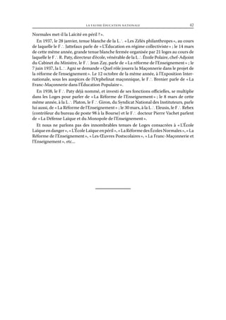 la fausse éducation nationale	

42

Normales met-il la Laïcité en péril ? ».
En 1937, le 28 janvier, tenue blanche de la L ∴ « Les Zélés philanthropes », au cours
de laquelle le F ∴ Jattefaux parle de « L’Éducation en régime collectiviste » ; le 14 mars
de cette même année, grande tenue blanche fermée organisée par 21 loges au cours de
laquelle le F ∴ R. Paty, directeur d’école, vénérable de la L ∴ Étoile Polaire, chef-Adjoint
du Cabinet du Ministre, le F ∴ Jean Zay, parle de « La réforme de l’Enseignement » ; le
7 juin 1937, la L ∴ Agni se demande « Quel rôle jouera la Maçonnerie dans le projet de
la réforme de l’enseignement ». Le 12 octobre de la même année, à l’Exposition Internationale, sous les auspices de l’Orphelinat maçonnique, le F ∴ Brenier parle de « La
Franc-Maçonnerie dans l’Éducation Populaire ».
En 1938, le F ∴ Paty déjà nommé, et investi de ses fonctions officielles, se multiplie
dans les Loges pour parler de « La Réforme de l’Enseignement » ; le 8 mars de cette
même année, à la L ∴ Platon, le F ∴ Giron, du Syndicat National des Instituteurs, parle
lui aussi, de « La Réforme de l’Enseignement » ; le 30 mars, à la L ∴ Eleusis, le F ∴ Rebex
(contrôleur du bureau de poste 98 à la Bourse) et le F ∴ docteur Pierre Vachet parlent
de « La Défense Laïque et du Monopole de l’Enseignement ».
Et nous ne parlons pas des innombrables tenues de Loges consacrées à « 
L’École
Laïque en danger », « L’École Laïque en péril », « La Réforme des Écoles Normales », « La
Réforme de l’Enseignement », « Les Œuvres Postscolaires », « La Franc-Maçonnerie et
l’Enseignement », etc...

 