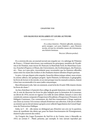 CHAPITRE VIII

les manuels scolaires et leurs auteurs
Il y a deux histoires : l’histoire officielle, menteuse,
qu’on enseigne «  usum Delphini  puis l’histoire
ad
» ;
secrète, oh sont les véritables causes des événements,
une histoire honteuse.
Balzac (Illusion perdue).

Il y a environ dix ans, un journal ouvrait une enquête sur « Le sabotage de l’Histoire
de France ». Il faisait interviewer, non seulement les principaux membres de l’Académie et de l’Institut, mais encore M. Poincaré, la Maréchale Foch, les Maréchaux Lyautey, Franchet d’Esperey et Pétain, des Universitaires, des Ecclésiastiques, des Pasteurs,
etc... Tous, ou à peu près, s’accordaient pour reconnaître que les histoires officielles
mises entre les mains des écoliers et des étudiants étaient infestées d’esprit partisan.
Le pire, c’est que depuis cette enquête, l’anarchie démocratique aidant, nous avions,
là comme ailleurs, fait quelques progrès. Après l’histoire, la littérature, la géographie,
les livres de lecture et de morale, en un mot presque tous les manuels scolaires, étaient
à leur tour accommodés à la sauce judéo-maçonnique.
Rien d’étonnant à cela. Sait-on comment, avant la loi du 23 août 1940, étaient choisis
les livres de classe ?
Au lieu d’attribuer à l’autorité d’un collège de grands historiens et de maîtres éclairés, le soin de discerner les livres les plus indiqués pour la formation de la jeunesse,
un décret de 1914, encore en vigueur à la veille de notre défaite, laissait ce soin à des
comités de cantons composés d’Inspecteurs d’Académie, d’Inspecteurs Primaires et de
Délégués Cantonaux. Une commission ,de chef-lieu transmettait à l’étage supérieur
son choix au recteur. Si le recteur refusait d’entériner une sélection, il devait en référer
au ministre qui ne devait statuer qu’après avoir sollicité l’approbation du Conseil Supérieur de l’Instruction Publique.
Enfin, la F ∴ M ∴ elle-même ne dédaignait pas d’émettre son avis sur la question,
sinon de manifester des désirs qui, pour les hauts fonctionnaires de l’Enseignement,
étaient le plus souvent des ordres.
Au Congrès des Loges Écossaises du Sud-Est et du Centre, tenu à Marseille en
1913, un certain F ∴ Platel, présenta, par exemple, le vœu suivant reproduit par

 