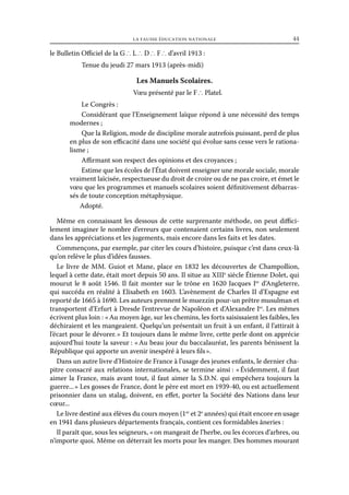 la fausse éducation nationale	

44

le Bulletin Officiel de la G ∴ L ∴ D ∴ F ∴ d’avril 1913 :
Tenue du jeudi 27 mars 1913 (après-midi)

Les Manuels Scolaires.
Vœu présenté par le F ∴ Platel.
Le Congrès :
Considérant que l’Enseignement laïque répond à une nécessité des temps
modernes ;
Que la Religion, mode de discipline morale autrefois puissant, perd de plus
en plus de son efficacité dans une société qui évolue sans cesse vers le rationalisme ;
Affirmant son respect des opinions et des croyances ;
Estime que les écoles de l’État doivent enseigner une morale sociale, morale
vraiment laïcisée, respectueuse du droit de croire ou de ne pas croire, et émet le
vœu que les programmes et manuels scolaires soient définitivement débarrassés de toute conception métaphysique.
Adopté.
Même en connaissant les dessous de cette surprenante méthode, on peut difficilement imaginer le nombre d’erreurs que contenaient certains livres, non seulement
dans les appréciations et les jugements, mais encore dans les faits et les dates.
Commençons, par exemple, par citer les cours d’histoire, puisque c’est dans ceux-là
qu’on relève le plus d’idées fausses.
Le livre de MM. Guiot et Mane, place en 1832 les découvertes de Champollion,
lequel à cette date, était mort depuis 50 ans. Il situe au XIIIe siècle Étienne Dolet, qui
mourut le 8 août 1546. Il fait monter sur le trône en 1620 Jacques Ier d’Angleterre,
qui succéda en réalité à Elisabeth en 1603. L’avènement de Charles II d’Espagne est
reporté de 1665 à 1690. Les auteurs prennent le muezzin pour-un prêtre musulman et
transportent d’Erfurt à Dresde l’entrevue de Napoléon et d’Alexandre Ier. Les mêmes
écrivent plus loin : « Au moyen âge, sur les chemins, les forts saisissaient les faibles, les
déchiraient et les mangeaient. Quelqu’un présentait un fruit à un enfant, il l’attirait à
l’écart pour le dévorer. » Et toujours dans le même livre, cette perle dont on apprécie
aujourd’hui toute la saveur : « Au beau jour du baccalauréat, les parents bénissent la
République qui apporte un avenir inespéré à leurs fils ».
Dans un autre livre d’Histoire de France à l’usage des jeunes enfants, le dernier chapitre consacré aux relations internationales, se termine ainsi : « Évidemment, il faut
aimer la France, mais avant tout, il faut aimer la S.  .  . qui empêchera toujours la
DN
guerre... » Les gosses de France, dont le père est mort en 1939-40, ou est actuellement
prisonnier dans un stalag, doivent, en effet, porter la Société des Nations dans leur
cœur...
Le livre destiné aux élèves du cours moyen (1er et 2e années) qui était encore en usage
en 1941 dans plusieurs départements français, contient ces formidables âneries :
Il paraît que, sous les seigneurs, « on mangeait de l’herbe, ou les écorces d’arbres, ou
n’importe quoi. Même on déterrait les morts pour les manger. Des hommes mourant

 