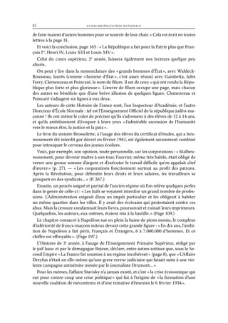 45	

la fausse éducation nationale

de faim tuaient d’autres hommes pour se nourrir de leur chair. » Cela est écrit en toutes
lettres à la page 31.
Et voici la conclusion, page 165 : « La République a fait pour la Patrie plus que François Ier, Henri IV, Louis XIII et Louis XIV ».
Celui du cours supérieur, 2e année, laissera également nos lecteurs quelque peu
ahuris.
On peut y lire dans la nomenclature des « grands hommes d’État », avec WaldeckRousseau, Jaurès (comme « homme d’État  c’est assez réussi) avec Gambetta, Jules
»,
Ferry, Clemenceau et Poincaré, le nom de Blum. Il est de ceux « qui ont rendu la République plus forte et plus glorieuse ». L’œuvre de Blum occupe une page, mais chacun
des autres ne bénéficie que d’une brève allusion de quelques ligues. Clemenceau et
Poincaré s’adjugent six lignes à eux deux.
Les auteurs de cette Histoire de France sont, l’un Inspecteur d’Académie, et l’autre
Directeur d’École Normale : tel est l’Enseignement Officiel de la république judéo-maçonne ! Ils ont même le culot de préciser qu’ils s’adressent à des élèves de 12 à 14 ans,
et qu’ils ambitionnent d’évoquer à leurs yeux « 
l’admirable ascension de l’humanité
vers le mieux être, la justice et la paix ».
Le livre du sinistre Brossolette, à l’usage des élèves du certificat d’études, qui a heureusement été interdit par décret en février 1941, est également savamment combiné
pour intoxiquer le cerveau des jeunes écoliers.
Voici, par exemple, son opinion, toute personnelle, sur les corporations : « Malheureusement, pour devenir maître à son tour, l’ouvrier, même très habile, était obligé de
verser une grosse somme d’argent et d’exécuter le travail difficile qu’on appelait chef
d’œuvre  (p. 27). — « 
»
Les corporations fonctionnent surtout au profit des patrons.
Après la Révolution, pour défendre leurs droits et leurs salaires, les travailleurs se
groupent en des syndicats... » (P. 267.)
Ensuite, un procès soigné et partial de l’ancien régime où l’on relève quelques perles
dans le genre de celle-ci : « Les Juifs se voyaient interdire un grand nombre de professions. L’Administration exigeait d’eux un impôt particulier et les obligeait à habiter
un même quartier dans les villes. Il y avait des écrivains qui protestaient contre ces
abus. Mais la censure condamnait leurs livres, poursuivait et ruinait leurs imprimeurs.
Quelquefois, les auteurs, eux-mêmes, étaient mis à la bastille. » (Page 109.)
Le chapitre consacré à Napoléon sue en plein la haine de pions moisis, le complexe
d’infériorité de francs-maçons miteux devant cette grande figure : « En dix ans, l’ambition de Napoléon a fait périr, Français et Étrangers, 6 à 7.000.000 d’hommes. Et ce
chiffre est effroyable ». (Page 197.)
L’Histoire de 3e année, à l’usage de l’Enseignement Primaire Supérieur, rédigé par
le juif Isaac et par le démagogue Bejean, déclare, entre autres sottises que, sous le Second Empire « La France fut soumise à un régime incohérent » (page 8), que « L’Affaire
Dreyfus n’était en elle-même qu’une grave erreur judiciaire qui faisait suite à une violente campagne antisémite menée par le journaliste Drumont... »
Pour les mêmes, l’affaire Stavisky n’a jamais existé, et c’est « la crise économique qui
eut pour contre-coup une crise politique » qui fut à l’origine de « la formation d’une
nouvelle coalition de mécontents et d’une tentative d’émeutes le 6 février 1934 ».

 