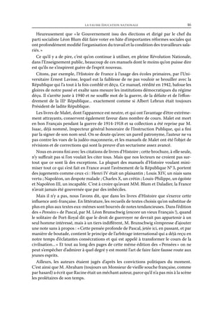 la fausse éducation nationale	

46

Heureusement que «  Gouvernement issu des élections et dirigé par le chef du
le
parti socialiste Léon Blum dût faire voter en hâte d’importantes réformes sociales qui
ont profondément modifié l’organisation du travail et la condition des travailleurs salariés. »
Ce qu’il y a de pire, c’est qu’on continue à utiliser, en pleine Révolution Nationale,
dans l’Enseignement public, beaucoup de ces manuels dont le moins qu’on puisse dire
est qu’ils ne s’inspirent guère de l’esprit nouveau.
Citons, par exemple, l’Histoire de France à l’usage des écoles primaires, par l’Universitaire Ernest Lavisse, lequel eut la faiblesse de ne pas vouloir se brouiller avec la
République qui l’a tout à la fois comblé et déçu. Ce manuel, réédité en 1942, bafoue les
gloires de notre passé et exalte sans mesure les institutions démocratiques du régime
déçu. Il s’arrête juste à 1940 et ne souffle mot de la guerre, de la défaite et de l’effondrement de la IIIe République... exactement comme si Albert Lebrun était toujours
Président de ladite République.
Les livres de Malet, dont l’apparence est neutre, et qui ont l’avantage d’être extrêmement attrayants, conservent également faveur dans nombre de cours. Malet est mort
en bon Français pendant la guerre de 1914-1918 et sa collection a été reprise par M.
Isaac, déjà nommé, Inspecteur général honoraire de l’Instruction Publique, qui a fini
par la signer de son nom seul. On se doute qu’avec un pareil patronyme, l’auteur ne va
pas contre les vues de la judéo-maçonnerie, et les manuels de Malet ont été l’objet de
révisions et de corrections qui sont la preuve d’un sectarisme assez avancé.
Nous en avons fini avec les citations de livres d’Histoire ; cette brochure, à elle seule,
n’y suffirait pas si l’on voulait les citer tous. Mais que nos lecteurs ne croient pas surtout que ce sont là des exceptions. La plupart des manuels d’Histoire voulant minimiser tout ce qui s’est fait en France avant l’avènement de la République N0 3, portent
des jugements comme ceux-ci : Henri IV était un plaisantin ; Louis XIV, un niais sans
vertu ; Napoléon, un despote malade ; Charles X, un crétin ; Louis-Philippe, un égoïste
et Napoléon III, un incapable. C’est à croire qu’avant MM. Blum et Daladier, la France
n’avait jamais été gouvernée que par des imbéciles.
Mais il n’y a pas, nous l’avons dit, que dans les livres d’Histoire que s’exerce cette
influence anti-française. En littérature, les recueils de textes choisis qu’on substitue de
plus en plus aux textes eux-mêmes sont bourrés de notes tendancieuses. Dans l’édition
des « Pensées » de Pascal, par M. Léon Brunschwig (encore un vieux Français !), quand
le solitaire de Port-Royal dit que le droit de guerroyer ne devrait pas appartenir à un
seul homme intéressé, mais à un tiers indifférent, M. Brunschwig s’empresse d’ajouter
une note sans à propos : « Cette pensée profonde de Pascal, jetée ici, en passant, et par
manière de boutade, contient le principe de l’arbitrage international qui a déjà reçu en
notre temps d’éclatantes consécrations et qui est appelé à transformer le cours de la
civilisation... » Et tout au long des pages de cette même édition des « Pensées » on ne
peut s’empêcher d’admirer à quel degré y est monté l’art de faire faire fausse route aux
jeunes esprits.
Ailleurs, les auteurs étaient jugés d’après les convictions politiques du moment.
C’est ainsi que M. Abraham (toujours un Monsieur de vieille souche française, comme
par hasard) a écrit que Racine était un méchant auteur, parce qu’il n’a pas mis à la scène
les prolétaires de son temps.

 