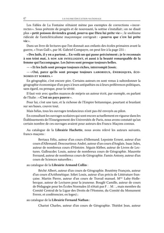 47	

la fausse éducation nationale

Les Fables de La Fontaine n’étaient même pas exemptes de corrections « 
incorrectes ». Sous prétexte de progrès et de nouveauté, la sottise s’installait ; on ne disait
plus « petit poisson deviendra grand, pourvu que Dieu lui prête vie » ; le snobisme
ridicule de l’anticléricalisme maçonnique corrigeait : « 
pourvu que l’on lui prête
vie ».
Dans un livre de lectures que l’on donnait aux enfants des écoles primaires avant la
guerre, « Yvan Gall », par M. Gabriel Compayre, on peut lire à la page 231 :
« Des Juifs, il y en a partout... En voilà un qui passe précisément ; je le reconnais
à son teint mat, à son air intelligent, et aussi à la beauté remarquable de la
femme qui l’accompagne. Les Juives sont presque toujours belles.
— « Et les Juifs sont presque toujours riches, interrompit Jossic.
— « Oui, parce qu’ils sont presque toujours laborieux, énergiques, économes et sobres. »
En géographie, c’est encore pire. Certains auteurs en sont venus à subordonner la
géographie économique d’un pays à leurs antipathies ou à leurs préférences politiques,
sans égard, ou presque, pour la vérité.
Il faut voir avec quelles nuances de mépris un auteur écrit, par exemple, en parlant
de l’Italie : « C’est un pays pauvre ».
Pour lui, c’est une tare, et la richesse de l’Empire britannique, pourtant si branlant
sur ses bases, couvre tout.
Mais hélas, tous les ouvrages tendancieux n’ont pas été envoyés au pilon.
En consultant les ouvrages scolaires qui sont encore actuellement en vigueur dans les
Établissements de l’Enseignement des Universités de Paris, nous avons constaté qu’un
certain nombre de ces ouvrages avaient pour auteurs des Francs-Maçons connus.
Au catalogue de la Librairie Hachette, nous avons relevé les auteurs suivants,
francs-maçons :
Bertaux Félix, auteur d’un cours d’Allemand. Lepointe Ernest, auteur d’un
cours d’Allemand. Descourtieux André, auteur d’un cours d’Anglais. Isaac Jules,
auteur de nombreux cours d’Histoire. Séguin Kléber, auteur de Livres de Lectures. Galloucdec Louis, auteur de nombreux cours de Géographie. Maurette
Fernand, auteur de nombreux cours de Géographie. Famin Antony, auteur d’un
cours de Sciences naturelles ;
au catalogue de la Librairie Armand Collin :
Béché Albert, auteur d’un cours de Géographie. Boutémy François, auteur
d’un cours d’Arithmétique. Joliet Louis, auteur d’un précis de Littérature française. Martin Pierre, auteur d’un cours de Travail manuel. Mme Lahy-Hollebecque, auteur de Lectures pour la jeunesse. Bouglé Camille, auteur de cours
de Pédagogie pour les Écoles Normales (il n’était pas F ∴ M ∴, mais membre du
Comité Central de la Ligue des Droits de l’Homme, du Comité du Monument
Ferrer, et conférencier, en loges) ;
au catalogue de la Librairie Fernand Nathan :
Chariot Charles, auteur d’un cours de Géographie. Thiédot Jean, auteur

 