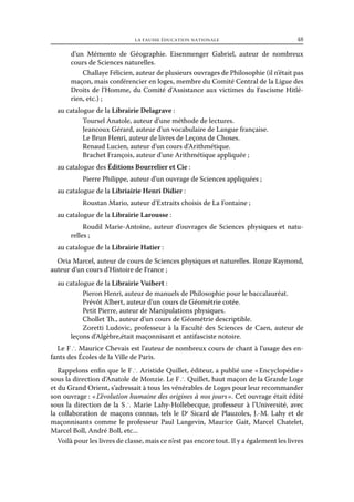 la fausse éducation nationale	

48

d’un Mémento de Géographie. Eisenmenger Gabriel, auteur de nombreux
cours de Sciences naturelles.
Challaye Félicien, auteur de plusieurs ouvrages de Philosophie (il n’était pas
maçon, mais conférencier en loges, membre du Comité Central de la Ligue des
Droits de l’Homme, du Comité d’Assistance aux victimes du Fascisme Hitlérien, etc.) ;
au catalogue de la Librairie Delagrave :
Toursel Anatole, auteur d’une méthode de lectures.
Jeancoux Gérard, auteur d’un vocabulaire de Langue française.
Le Brun Henri, auteur de livres de Leçons de Choses.
Renaud Lucien, auteur d’un cours d’Arithmétique.
Brachet François, auteur d’une Arithmétique appliquée ;
au catalogue des Éditions Bourrelier et Cie :
Pierre Philippe, auteur d’un ouvrage de Sciences appliquées ;
au catalogue de la Libriairie Henri Didier :
Roustan Mario, auteur d’Extraits choisis de La Fontaine ;
au catalogue de la Librairie Larousse :
Roudil Marie-Antoine, auteur d’ouvrages de Sciences physiques et naturelles ;
au catalogue de la Librairie Hatier :
Oria Marcel, auteur de cours de Sciences physiques et naturelles. Ronze Raymond,
auteur d’un cours d’Histoire de France ;
au catalogue de la Librairie Vuibert :
Pieron Henri, auteur de manuels de Philosophie pour le baccalauréat.
Prévôt Albert, auteur d’un cours de Géométrie cotée.
Petit Pierre, auteur de Manipulations physiques.
Chollet Th., auteur d’un cours de Géométrie descriptible.
Zoretti Ludovic, professeur à la Faculté des Sciences de Caen, auteur de
leçons d’Algèbre,était maçonnisant et antifasciste notoire.
Le F ∴ Maurice Chevais est l’auteur de nombreux cours de chant à l’usage des enfants des Écoles de la Ville de Paris.
Rappelons enfin que le F ∴ Aristide Quillet, éditeur, a publié une « Encyclopédie »
sous la direction d’Anatole de Monzie. Le F ∴ Quillet, haut maçon de la Grande Loge
et du Grand Orient, s’adressait à tous les vénérables de Loges pour leur recommander
son ouvrage : « L’évolution humaine des origines à nos jours ». Cet ouvrage était édité
sous la direction de la S ∴ Marie Lahy-Hollebecque, professeur à l’Université, avec
la collaboration de maçons connus, tels le Dr Sicard de Plauzoles, J.-M. Lahy et de
maçonnisants comme le professeur Paul Langevin, Maurice Gait, Marcel Chatelet,
Marcel Boll, André Boll, etc...
Voilà pour les livres de classe, mais ce n’est pas encore tout. Il y a également les livres

 