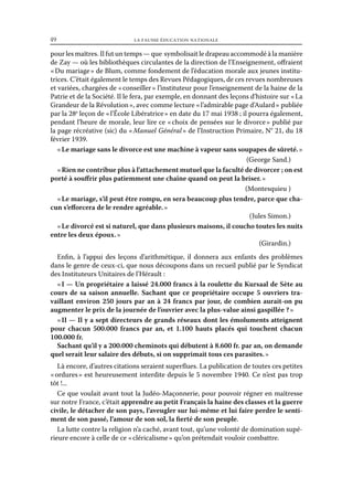49	

la fausse éducation nationale

pour les maîtres. Il fut un temps — que symbolisait le drapeau accommodé à la manière
de Zay — où les bibliothèques circulantes de la direction de l’Enseignement, offraient
« Du mariage » de Blum, comme fondement de l’éducation morale aux jeunes institutrices. C’était également le temps des Revues Pédagogiques, de ces revues nombreuses
et variées, chargées de « conseiller » l’instituteur pour l’enseignement de la haine de la
Patrie et de la Société. Il le fera, par exemple, en donnant des leçons d’histoire sur « La
Grandeur de la Révolution », avec comme lecture « l’admirable page d’Aulard » publiée
par la 28e leçon de « l’École Libératrice » en date du 17 mai 1938 ; il pourra également,
pendant l’heure de morale, leur lire ce « choix de pensées sur le divorce » publié par
la page récréative (sic) du « Manuel Général » de l’Instruction Primaire, N° 21, du 18
février 1939.
« Le mariage sans le divorce est une machine à vapeur sans soupapes de sûreté. »
(George Sand.)
« Rien ne contribue plus à l’attachement mutuel que la faculté de divorcer ; on est
porté à souffrir plus patiemment une chaîne quand on peut la briser. »
(Montesquieu )
« Le mariage, s’il peut être rompu, en sera beaucoup plus tendre, parce que chacun s’efforcera de le rendre agréable. »
(Jules Simon.)
« Le divorcé est si naturel, que dans plusieurs maisons, il coucho toutes les nuits
entre les deux époux. »
(Girardin.)
Enfin, à l’appui des leçons d’arithmétique, il donnera aux enfants des problèmes
dans le genre de ceux-ci, que nous découpons dans un recueil publié par le Syndicat
des Instituteurs Unitaires de l’Hérault :
« I — Un propriétaire a laissé 24.000 francs à la roulette du Kursaal de Sète au
cours de sa saison annuelle. Sachant que ce propriétaire occupe 5 ouvriers travaillant environ 250 jours par an à 24 francs par jour, de combien aurait-on pu
augmenter le prix de la journée de l’ouvrier avec la plus-value ainsi gaspillée ? »
« II — Il y a sept directeurs de grands réseaux dont les émoluments atteignent
pour chacun 500.000 francs par an, et 1.100 hauts placés qui touchent chacun
100.000 fr.
Sachant qu’il y a 200.000 cheminots qui débutent à 8.600 fr. par an, on demande
quel serait leur salaire des débuts, si on supprimait tous ces parasites. »
Là encore, d’autres citations seraient superflues. La publication de toutes ces petites
« ordures » est heureusement interdite depuis le 5 novembre 1940. Ce n’est pas trop
tôt !...
Ce que voulait avant tout la Judéo-Maçonnerie, pour pouvoir régner en maîtresse
sur notre France, c’était apprendre au petit Français la haine des classes et la guerre
civile, le détacher de son pays, l’aveugler sur lui-même et lui faire perdre le sentiment de son passé, l’amour de son sol, la fierté de son peuple.
La lutte contre la religion n’a caché, avant tout, qu’une volonté de domination supérieure encore à celle de ce « cléricalisme » qu’on prétendait vouloir combattre.

 