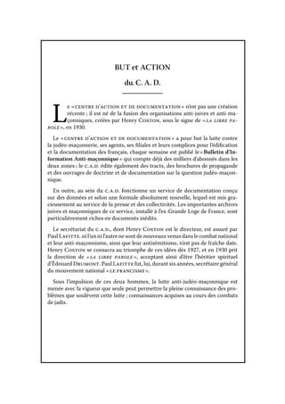 BUT et ACTION
du C. A. D.

L

e « centre d’action et de documentation » n’est pas une création
récente ; il est né de la fusion des organisations anti-juives et anti-maçonniques, créées par Henry Coston, sous le signe de « la libre parole », en 1930.
Le « centre d’action et de documentation » a pour but la lutte contre
la judéo-maçonnerie, ses agents, ses filiales et leurs complices pour l’édification
et la documentation des français, chaque semaine est publié le « Bulletin d’Information Anti-maçonnique » qui compte déjà des milliers d’abonnés dans les
deux zones ; le c. a. d. édite également des tracts, des brochures de propagande
et des ouvrages de doctrine et de documentation sur la question judéo-maçonnique.
En outre, au sein du c. a. d. fonctionne un service de documentation conçu
sur des données et selon une formule absolument nouvelle, lequel est mis gracieusement au service de la presse et des collectivités. Les importantes archives
juives et maçonniques de ce service, installé à l’ex-Grande Loge de France, sont
particulièrement riches en documents inédits.
Le secrétariat du c. a. d., dont Henry Coston est le directeur, est assuré par
Paul Lafitte. ni l’un ni l’autre ne sont de nouveaux venus dans le combat national
et leur anti-maçonnisme, ainsi que leur antisémitisme, n’est pas de fraîche date.
Henry Coston se consacra au triomphe de ces idées dès 1927, et en 1930 prit
la direction de « la libre parole  acceptant ainsi d’être l’héritier spirituel
»,
d’Édouard Drumont. Paul Lafitte fut, lui, durant six années, secrétaire général
du mouvement national « le francisme ».
Sous l’impulsion de ces deux hommes, la lutte anti-judéo-maçonnique est
menée avec la vigueur que seule peut permettre la pleine connaissance des problèmes que soulèvent cette lutte ; connaissances acquises au cours des combats
de jadis.

 